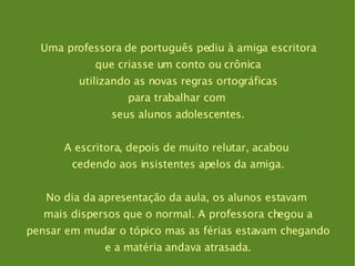 Uma professora de português pediu à amiga escritora que criasse um conto ou crônica utilizando as novas regras ortográficas para trabalhar com  seus alunos adolescentes. A escritora, depois de muito relutar, acabou  cedendo aos insistentes apelos da amiga. No dia da apresentação da aula, os alunos estavam  mais dispersos que o normal. A professora chegou a pensar em mudar o tópico mas as férias estavam chegando e a matéria andava atrasada. 