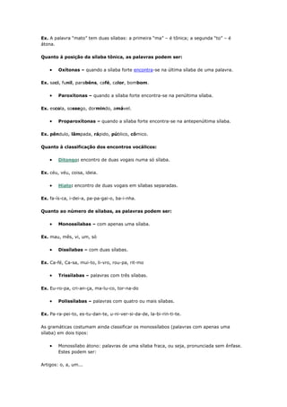 Ex. A palavra “mato” tem duas sílabas: a primeira “ma” – é tônica; a segunda “to” – é
átona.
Quanto à posição da sílaba tônica, as palavras podem ser:
Oxítonas – quando a sílaba forte encontra-se na última sílaba de uma palavra.
Ex. saci, funil, parabéns, café, calor, bombom.
Paroxítonas – quando a sílaba forte encontra-se na penúltima sílaba.
Ex. escola, sossego, dormindo, amável.
Proparoxítonas – quando a sílaba forte encontra-se na antepenúltima sílaba.
Ex. pêndulo, lâmpada, rápido, público, cômico.
Quanto à classificação dos encontros vocálicos:
Ditongo: encontro de duas vogais numa só sílaba.
Ex. céu, véu, coisa, ideia.
Hiato: encontro de duas vogais em sílabas separadas.
Ex. fa-ís-ca, i-dei-a, pa-pa-gai-o, ba-i-nha.
Quanto ao número de sílabas, as palavras podem ser:
Monossílabas – com apenas uma sílaba.
Ex. mau, mês, vi, um, só
Dissílabas – com duas sílabas.
Ex. Ca-fé, Ca-sa, mui-to, li-vro, rou-pa, rit-mo
Trissílabas – palavras com três sílabas.
Ex. Eu-ro-pa, cri-an-ça, ma-lu-co, tor-na-do
Polissílabas – palavras com quatro ou mais sílabas.
Ex. Pa-ra-pei-to, es-tu-dan-te, u-ni-ver-si-da-de, la-bi-rin-ti-te.
As gramáticas costumam ainda classificar os monossílabos (palavras com apenas uma
sílaba) em dois tipos:
Monossílabo átono: palavras de uma sílaba fraca, ou seja, pronunciada sem ênfase.
Estes podem ser:
Artigos: o, a, um...
 