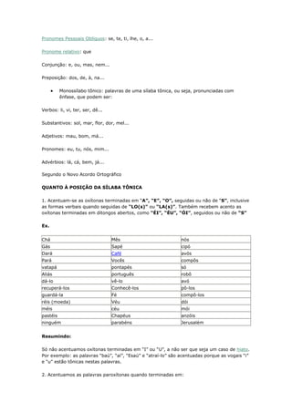 Pronomes Pessoais Oblíquos: se, te, ti, lhe, o, a...
Pronome relativo: que
Conjunção: e, ou, mas, nem...
Preposição: dos, de, à, na...
Monossílabo tônico: palavras de uma sílaba tônica, ou seja, pronunciadas com
ênfase, que podem ser:
Verbos: li, vi, ter, ser, dê...
Substantivos: sol, mar, flor, dor, mel...
Adjetivos: mau, bom, má...
Pronomes: eu, tu, nós, mim...
Advérbios: lá, cá, bem, já...
Segundo o Novo Acordo Ortográfico
QUANTO À POSIÇÃO DA SÍLABA TÔNICA
1. Acentuam-se as oxítonas terminadas em “A”, “E”, “O”, seguidas ou não de “S”, inclusive
as formas verbais quando seguidas de “LO(s)” ou “LA(s)”. Também recebem acento as
oxítonas terminadas em ditongos abertos, como “ÉI”, “ÉU”, “ÓI”, seguidos ou não de “S”
Ex.
Chá Mês nós
Gás Sapé cipó
Dará Café avós
Pará Vocês compôs
vatapá pontapés só
Aliás português robô
dá-lo vê-lo avó
recuperá-los Conhecê-los pô-los
guardá-la Fé compô-los
réis (moeda) Véu dói
méis céu mói
pastéis Chapéus anzóis
ninguém parabéns Jerusalém
Resumindo:
Só não acentuamos oxítonas terminadas em “I” ou “U”, a não ser que seja um caso de hiato.
Por exemplo: as palavras “baú”, “aí”, “Esaú” e “atraí-lo” são acentuadas porque as vogais “i”
e “u” estão tônicas nestas palavras.
2. Acentuamos as palavras paroxítonas quando terminadas em:
 