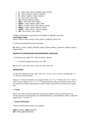 L – afável, fácil, cônsul, desejável, ágil, incrível.
N – pólen, abdômen, sêmen, abdômen.
R – câncer, caráter, néctar, repórter.
X – tórax, látex, ônix, fênix.
PS – fórceps, Quéops, bíceps.
Ã(S) – ímã, órfãs, ímãs, Bálcãs.
ÃO(S) – órgão, bênção, sótão, órfão.
I(S) – júri, táxi, lápis, grátis, oásis, miosótis.
ON(S) – náilon, próton, elétrons, cânon.
UM(S) – álbum, fórum, médium, álbuns.
US – ânus, bônus, vírus, Vênus.
Também acentuamos as paroxítonas terminadas em ditongos crescentes
(semivogal+vogal):
Névoa, infância, tênue, calvície, série, polícia, residência, férias, lírio.
3. Todas as proparoxítonas são acentuadas.
Ex. México, música, mágico, lâmpada, pálido, pálido, sândalo, crisântemo, público, pároco,
proparoxítona.
QUANTO À CLASSIFICAÇÃO DOS ENCONTROS VOCÁLICOS
4. Acentuamos as vogais “I” e “U” dos hiatos, quando:
Formarem sílabas sozinhos ou com “S”
Ex. Ju-í-zo, Lu-ís, ca-fe-í-na, ra-í-zes, sa-í-da, e-go-ís-ta.
IMPORTANTE
Por que não acentuamos “ba-i-nha”, “fei-u-ra”, “ru-im”, “ca-ir”, “Ra-ul”, se todos são “i” e
“u” tônicas, portanto hiatos?
Porque o “i” tônico de “bainha” vem seguido de NH. O “u” e o “i” tônicos de “ruim”, “cair” e
“Raul” formam sílabas com “m”, “r” e “l” respectivamente. Essas consoantes já soam forte
por natureza, tornando naturalmente a sílaba “tônica”, sem precisar de acento que reforce
isso.
5. Trema
Não se usa mais o trema em palavras da língua portuguesa. Ele só vai permanecer em
nomes próprios e seus derivados, de origem estrangeira, como Bündchen, Müller, mülleriano
(neste caso, o “ü” lê-se “i”)
6. Acento Diferencial
O acento diferencial permanece nas palavras:
pôde (passado), pode (presente)
pôr (verbo), por (preposição)
 