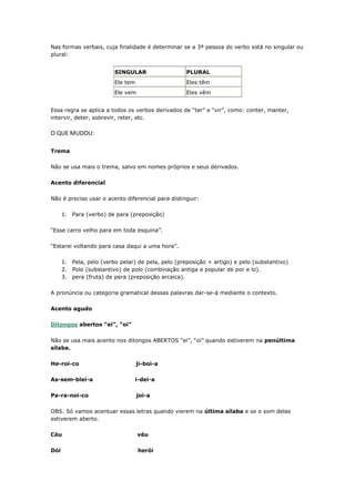 Nas formas verbais, cuja finalidade é determinar se a 3ª pessoa do verbo está no singular ou
plural:
SINGULAR PLURAL
Ele tem Eles têm
Ele vem Eles vêm
Essa regra se aplica a todos os verbos derivados de “ter” e “vir”, como: conter, manter,
intervir, deter, sobrevir, reter, etc.
O QUE MUDOU:
Trema
Não se usa mais o trema, salvo em nomes próprios e seus derivados.
Acento diferencial
Não é preciso usar o acento diferencial para distinguir:
1. Para (verbo) de para (preposição)
“Esse carro velho para em toda esquina”.
“Estarei voltando para casa daqui a uma hora”.
1. Pela, pelo (verbo pelar) de pela, pelo (preposição + artigo) e pelo (substantivo)
2. Polo (substantivo) de polo (combinação antiga e popular de por e lo).
3. pera (fruta) de pera (preposição arcaica).
A pronúncia ou categoria gramatical dessas palavras dar-se-á mediante o contexto.
Acento agudo
Ditongos abertos “ei”, “oi”
Não se usa mais acento nos ditongos ABERTOS “ei”, “oi” quando estiverem na penúltima
sílaba.
He-roi-co ji-boi-a
As-sem-blei-a i-dei-a
Pa-ra-noi-co joi-a
OBS. Só vamos acentuar essas letras quando vierem na última sílaba e se o som delas
estiverem aberto.
Céu véu
Dói herói
 