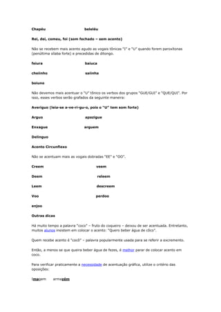 Chapéu beleléu
Rei, dei, comeu, foi (som fechado – sem acento)
Não se recebem mais acento agudo as vogais tônicas “I” e “U” quando forem paroxítonas
(penúltima sílaba forte) e precedidas de ditongo.
feiura baiuca
cheiinho saiinha
boiuno
Não devemos mais acentuar o “U” tônico os verbos dos grupos “GUE/GUI” e “QUE/QUI”. Por
isso, esses verbos serão grafados da seguinte maneira:
Averiguo (leia-se a-ve-ri-gu-o, pois o “U” tem som forte)
Arguo apazigue
Enxague arguem
Delinguo
Acento Circunflexo
Não se acentuam mais as vogais dobradas “EE” e “OO”.
Creem veem
Deem releem
Leem descreem
Voo perdoo
enjoo
Outras dicas
Há muito tempo a palavra “coco” – fruto do coqueiro – deixou de ser acentuada. Entretanto,
muitos alunos insistem em colocar o acento: “Quero beber água de côco”.
Quem recebe acento é “cocô” – palavra popularmente usada para se referir a excremento.
Então, a menos se que queira beber água de fezes, é melhor parar de colocar acento em
coco.
Para verificar praticamente a necessidade de acentuação gráfica, utilize o critério das
oposições:
Imagem armazém
 
