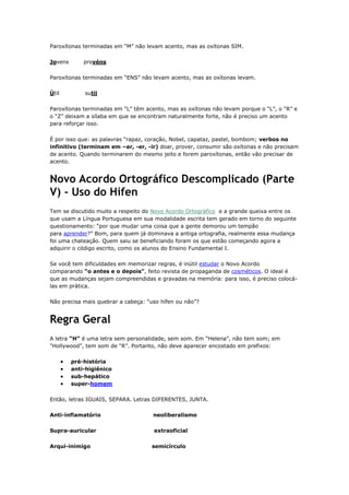 Paroxítonas terminadas em “M” não levam acento, mas as oxítonas SIM.
Jovens provéns
Paroxítonas terminadas em “ENS” não levam acento, mas as oxítonas levam.
Útil sutil
Paroxítonas terminadas em “L” têm acento, mas as oxítonas não levam porque o “L”, o “R” e
o “Z” deixam a sílaba em que se encontram naturalmente forte, não é preciso um acento
para reforçar isso.
É por isso que: as palavras “rapaz, coração, Nobel, capataz, pastel, bombom; verbos no
infinitivo (terminam em –ar, -er, -ir) doar, prover, consumir são oxítonas e não precisam
de acento. Quando terminarem do mesmo jeito e forem paroxítonas, então vão precisar de
acento.
Novo Acordo Ortográfico Descomplicado (Parte
V) - Uso do Hífen
Tem se discutido muito a respeito do Novo Acordo Ortográfico e a grande queixa entre os
que usam a Língua Portuguesa em sua modalidade escrita tem gerado em torno do seguinte
questionamento: “por que mudar uma coisa que a gente demorou um tempão
para aprender?” Bom, para quem já dominava a antiga ortografia, realmente essa mudança
foi uma chateação. Quem saiu se beneficiando foram os que estão começando agora a
adquirir o código escrito, como os alunos do Ensino Fundamental I.
Se você tem dificuldades em memorizar regras, é inútil estudar o Novo Acordo
comparando “o antes e o depois”, feito revista de propaganda de cosméticos. O ideal é
que as mudanças sejam compreendidas e gravadas na memória: para isso, é preciso colocá-
las em prática.
Não precisa mais quebrar a cabeça: “uso hífen ou não”?
Regra Geral
A letra “H” é uma letra sem personalidade, sem som. Em “Helena”, não tem som; em
"Hollywood”, tem som de “R”. Portanto, não deve aparecer encostado em prefixos:
pré-história
anti-higiênico
sub-hepático
super-homem
Então, letras IGUAIS, SEPARA. Letras DIFERENTES, JUNTA.
Anti-inflamatório neoliberalismo
Supra-auricular extraoficial
Arqui-inimigo semicírculo
 