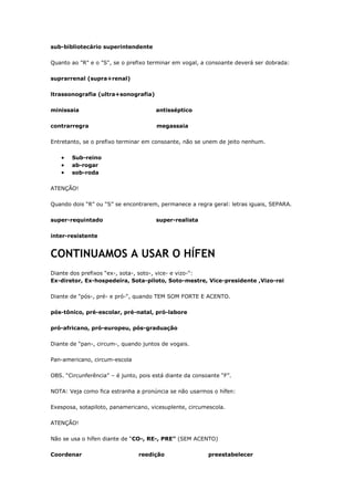 sub-bibliotecário superintendente
Quanto ao "R" e o "S", se o prefixo terminar em vogal, a consoante deverá ser dobrada:
suprarrenal (supra+renal)
ltrassonografia (ultra+sonografia)
minissaia antisséptico
contrarregra megassaia
Entretanto, se o prefixo terminar em consoante, não se unem de jeito nenhum.
Sub-reino
ab-rogar
sob-roda
ATENÇÃO!
Quando dois “R” ou “S” se encontrarem, permanece a regra geral: letras iguais, SEPARA.
super-requintado super-realista
inter-resistente
CONTINUAMOS A USAR O HÍFEN
Diante dos prefixos “ex-, sota-, soto-, vice- e vizo-“:
Ex-diretor, Ex-hospedeira, Sota-piloto, Soto-mestre, Vice-presidente ,Vizo-rei
Diante de “pós-, pré- e pró-“, quando TEM SOM FORTE E ACENTO.
pós-tônico, pré-escolar, pré-natal, pró-labore
pró-africano, pró-europeu, pós-graduação
Diante de “pan-, circum-, quando juntos de vogais.
Pan-americano, circum-escola
OBS. “Circunferência” – é junto, pois está diante da consoante “F”.
NOTA: Veja como fica estranha a pronúncia se não usarmos o hífen:
Exesposa, sotapiloto, panamericano, vicesuplente, circumescola.
ATENÇÃO!
Não se usa o hífen diante de “CO-, RE-, PRE” (SEM ACENTO)
Coordenar reedição preestabelecer
 