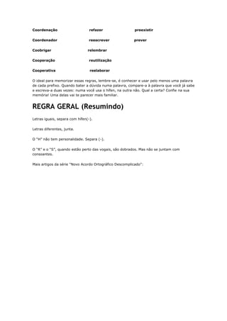 Coordenação refazer preexistir
Coordenador reescrever prever
Coobrigar relembrar
Cooperação reutilização
Cooperativa reelaborar
O ideal para memorizar essas regras, lembre-se, é conhecer e usar pelo menos uma palavra
de cada prefixo. Quando bater a dúvida numa palavra, compare-a à palavra que você já sabe
e escreva-a duas vezes: numa você usa o hífen, na outra não. Qual a certa? Confie na sua
memória! Uma delas vai te parecer mais familiar.
REGRA GERAL (Resumindo)
Letras iguais, separa com hífen(-).
Letras diferentes, junta.
O “H” não tem personalidade. Separa (-).
O “R” e o “S”, quando estão perto das vogais, são dobrados. Mas não se juntam com
consoantes.
Mais artigos da série "Novo Acordo Ortográfico Descomplicado":
 