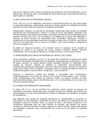 Mudanças na Lei 6.404 – Novas regras de Contabilidade Geral 


esse grupo. Todavia, como os bens incorpóreos não pertencem mais ao Imobilizado, é de se 
deduzir que não haverá mais a amortização dos bens desse grupo, remanescendo apenas a 
depreciação e a exaustão. 

4) NOVA ESTRUTURA DO PATRIMÔNIO LÍQUIDO 

O art. 178, § 2.º, d, foi modificado, prevendo um novo formato para o PL, que possui agora 
os seguintes subgrupos: capital social, reservas de capital, ajustes de avaliação patrimonial, 
reservas de lucros, ações em tesouraria e prejuízos acumulados. 

Desaparecem, portanto, as reservas  de reavaliação, substituídas  pelos ajustes  de avaliação 
patrimonial  (que  comentaremos  à  frente)  e  a  conta  de  lucros  acumulados,  passando  a  ser 
admitida apenas a de prejuízos acumulados. A extinção da conta de lucros acumulados já era 
prevista no  artigo  202,  §  6.º,  da  Lei  6.404/76,  que  dispõe  que  os  lucros  não  destinados  a 
reservas  de  lucros  deverão  ser  distribuídos  como  dividendos,  Admitia­se,  contudo,  a 
existência de lucros acumulados anteriores à entrada em vigor da Lei 10.303/01, que incluíra 
esse  §  6.º  ao  artigo  202.  Com  a  nova  Lei  11.638/07,  não  é  mais  prevista  a  existência  de 
lucros acumulados no PL. 

As  ações  em  tesouraria  passam  a  ser  previstas  como  um  subgrupo  do  PL.  Quanto  às 
reservas  de  capital  e  às  reservas  de  lucros,  embora  mantidas,  também  sofreram 
modificações, com a extinção de algumas e a criação de outras, como veremos abaixo. 

5) MODIFICAÇÕES NAS CONTAS DE RESERVAS DE CAPITAL E DE LUCROS 

Foram revogadas as alíneas c e d do § 1.º do artigo 182, extinguindo as reservas de capital 
de prêmios na emissão de debêntures e de doações e subvenções para investimento. A partir 
de  agora,  portanto,  os  valores  obtidos  nessas  operações  deverão  ser  registrados  como 
receitas  do  exercício.  Todavia,  as  doações  ou  subvenções  governamentais  para 
investimentos poderão ser destinadas a uma nova reserva de lucros: a reserva de incentivos 
fiscais  (novo  artigo  195­A),  podendo  o  respectivo  valor  ser  excluído  da  base  de  cálculo  do 
dividendo obrigatório a que se refere o artigo 202, I, da Lei 6.404/76. 

Portanto,  o  tratamento  contábil  das  doações  e  subvenções  para  investimentos, 
independentemente  de  provirem  do  Governo  ou  do  setor  privado  passa  a  ser  o  mesmo: 
serão  contabilizadas  como  receita  do  exercício.  Porém,  os  valores  oriundos  do  setor 
governamental  poderão,  após  a  transferência  para  o  PL,  ser  destinados  à  nova  reserva  de 
lucros de incentivos fiscais. 

6) EXTINÇÃO DAS RESERVAS DE REAVALIAÇÃO 

O  artigo  182,  §  3.º,  da  Lei  6.404/76  foi  modificado,  sendo  extintas  as  reservas  de 
reavaliação,  que  foram  substituídas  pelos  chamados  ajustes  de  avaliação  patrimonial,  que 
permanecerão no PL até a sua realização em receitas ou despesas, em obediência ao regime 
de competência. 

São  definidos  como  ajustes  de  avaliação  patrimonial  as  contrapartidas  de  aumentos  ou 
diminuições  de  valor  atribuído  a  elementos  do  Ativo  e  do  Passivo,  em  decorrência  da  sua 
avaliação  a  preço  de  mercado.  Assim,  as  contas  do  Ativo  e  do  Passivo  continuam  a  ser 
inicialmente  registradas  pelo  seu  valor  histórico  de  entrada,  mas  sempre  que  houver 
mudança no valor de mercado, tornando­o superior ou inferior ao valor original, este deverá 
ser  atualizado,  utilizando  como  contrapartida  uma  conta  do  PL  de  ajuste  de  avaliação 
patrimonial.



www.editoraferreira.com.br                        3                                        Luciano Oliveira 
 