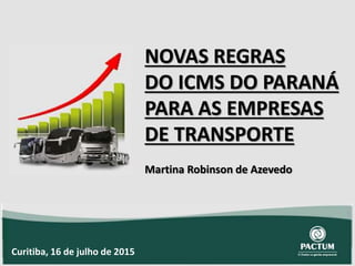 NOVAS REGRAS
DO ICMS DO PARANÁ
PARA AS EMPRESAS
DE TRANSPORTE
Martina Robinson de Azevedo
Curitiba, 16 de julho de 2015
 