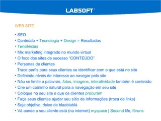 WEB SITE SEO Conteúdo +  Tecnologia  +  Design  = Resultados Tendências   Mix marketing integrado no mundo virtual O foco dos sites de sucesso “CONTEÚDO” Personas de clientes Trace perfis para seus clientes se identificar com o que está no site Definindo níveis de interesse ao navegar pelo site Não se limite a palavras,  fotos ,  imagens ,  interatividade  também é conteúdo Crie um caminho natural para a navegação em seu site Coloque no seu site o que os clientes  procuram Faça seus clientes ajudar seu sítio de informações (troca de links) Seja objetivo, deixe de blaablablá Vá aonde o seu cliente está (na internet)  myspace  |  Second  life ,  fóruns 