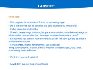 WEB SITE Crie páginas de entrada conforme procura no google Dê o tom de voz par ao seu site, ele será divertido ou linha dura? Inclua conteúdo multimídia  O medo de restringir informações para a concorrência também restringe as informações para os clientes...será que teme-los tanto vale a pena? Enfoque no seu cliente, não em vendas, assim faz com que ele se sinta a vontade em comprar Ferramentas, muitas ferramentas, use-as todas!  Blog, white-papers, e-book, e-mail, webinar (apresentação), wiki, chat, podcasting, news releases Você é o que você publica! A web tem que ser rica em conteúdo 