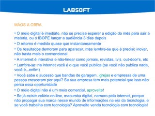 MÃOS A OBRA O meio digital é imediato, não se precisa esperar a edição do mês para sair a matéria, ou o IBOPE lançar a audiência 3 dias depois O retorno é medido quase que instantaneamente Os resultados demoram para aparecer, mas lembre-se que é preciso inovar, não basta mais o convencional A internet é interativa e não-linear como jornais, revistas, tv’s, out-door’s, etc Lembre-se: na internet você é o que você publica (se você não publica nada, você é...enfim) Você sabe o sucesso que bandas de garagem,  igrejas  e empresas de uma pessoa cresceram por aqui? Se sua empresa tem mais potencial que isso não perca essa oportunidade O meio digital não é um meio comercial,  aproveite ! Se já existe velório on-line, macumba digital, namoro pela internet, porque não propagar sua marca nesse mundo de informações na era da tecnologia, e se você trabalha com tecnologia? Aproveite venda tecnologia com tecnologia! 
