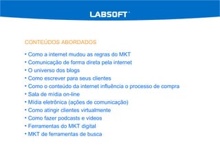CONTEÚDOS ABORDADOS Como a internet mudou as regras do MKT Comunicação de forma direta pela internet O universo dos blogs Como escrever para seus clientes Como o conteúdo da internet influência o processo de compra Sala de mídia on-line Mídia eletrônica (ações de comunicação) Como atingir clientes virtualmente Como fazer podcasts e videos Ferramentas do MKT digital MKT de ferramentas de busca 