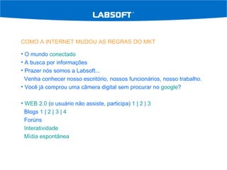 COMO A INTERNET MUDOU AS REGRAS DO MKT O mundo  conectado A busca por informações Prazer nós somos a Labsoft...  Venha conhecer nosso escritório, nossos funcionários, nosso trabalho. Você já comprou uma câmera digital sem procurar no  google ? WEB 2.0  (o usuário não assiste, participa)  1  |  2  |  3 Blogs  1  |  2  |  3  |  4 Forúns Interatividade Mídia espontânea 