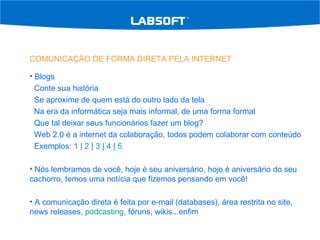 COMUNICAÇÃO DE FORMA DIRETA PELA INTERNET Blogs Conte sua história Se aproxime de quem está do outro lado da tela Na era da informática seja mais informal, de uma forma formal Que tal deixar seus funcionários fazer um blog? Web 2.0 é a internet da colaboração, todos podem colaborar com conteúdo Exemplos:  1  |  2  |  3  |  4  |  5 Nós lembramos de você, hoje é seu aniversário, hoje é aniversário do seu cachorro, temos uma notícia que fizemos pensando em você! A comunicação direta é feita por e-mail (databases), área restrita no site, news releases,  podcasting , fóruns, wikis...enfim 
