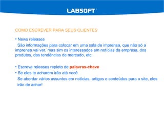 COMO ESCREVER PARA SEUS CLIENTES News releases São informações para colocar em uma sala de imprensa, que não só a imprensa vai ver, mas sim os interessados em notícias da empresa, dos produtos, das tendências de mercado, etc. Escreva releases repleto de  palavras-chave Se eles te acharem irão até você Se abordar vários assuntos em notícias, artigos e conteúdos para o site, eles  irão de achar! 