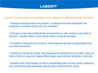 COMO O CONTEÚDO DA INTERNET INFLUÊNCIA O PROCESSO DA COMPRA Publique notícias sobre um produto, e coloque link para solicitação de proposta ou contato direto com um vendedor Coloque a cara dos profissionais da empresa no site, mostre o que eles já fizeram, incentive eles a escreverem sobre a área de atuação Virtualize o processo de compras, deixe apenas apenas a negociação com sua área comercial Facilite os canais de venda, não dependa de telefonemas e e-mails, abra um chat on-line em seu site, disponibilize págs. para solicitar produtos e serviços Quanto mais informações no site e espalhadas pelo mundo virtual, podemos ser conhecidos pela qualidade apenas pelo conhecimento virtual 