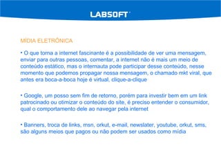 MÍDIA ELETRÔNICA O que torna a internet fascinante é a possibilidade de ver uma mensagem, enviar para outras pessoas, comentar, a internet não é mais um meio de conteúdo estático, mas o internauta pode participar desse conteúdo, nesse momento que podemos propagar nossa mensagem, o chamado mkt viral, que antes era boca-a-boca hoje é virtual, clique-a-clique Google, um posso sem fim de retorno, porém para investir bem em um link patrocinado ou otimizar o conteúdo do site, é preciso entender o consumidor, qual o comportamento dele ao navegar pela internet Banners, troca de links, msn, orkut, e-mail, newslater, youtube, orkut, sms, são alguns meios que pagos ou não podem ser usados como mídia 
