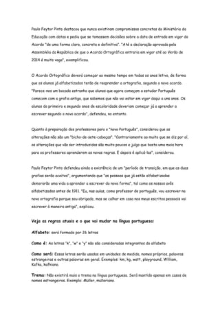 Paulo Feytor Pinto destacou que nunca existiram compromissos concretos do Ministério da
Educação com datas e pediu que se tomassem decisões sobre a data de entrada em vigor do
Acordo "de uma forma clara, concreta e definitiva". "Até a declaração aprovada pela
Assembléia da República de que o Acordo Ortográfico entraria em vigor até ao Verão de
2014 é muito vaga", exemplificou.
O Acordo Ortográfico deverá começar ao mesmo tempo em todos os anos letivo, de forma
que os alunos já alfabetizados terão de reaprender a ortografia, segundo o novo acordo.
"Parece-nos um bocado estranho que alunos que agora começam a estudar Português
comecem com a grafia antiga, que sabemos que não vai estar em vigor daqui a uns anos. Os
alunos do primeiro e segundo anos de escolaridade deveriam começar já a aprender a
escrever segundo o novo acordo", defendeu, no entanto.
Quanto à preparação dos professores para o "novo Português", considerou que as
alterações não são um "bicho-de-sete-cabeças". "Contrariamente ao muito que se diz por aí,
as alterações que vão ser introduzidas são muito poucas e julgo que basta uma meia hora
para os professores aprenderem as novas regras. E depois é aplicá-las", considerou.
Paulo Feytor Pinto defendeu ainda a existência de um "período de transição, em que as duas
grafias serão aceites", argumentando que "as pessoas que já estão alfabetizadas
demorarão uma vida a aprender a escrever da nova forma", tal como os nossos avôs
alfabetizados antes de 1911. "Eu, nas aulas, como professor de português, vou escrever na
nova ortografia porque sou obrigado, mas se calhar em casa nos meus escritos pessoais vai
escrever à maneira antiga", explicou.
Veja as regras atuais e o que vai mudar na língua portuguesa:
Alfabeto: será formado por 26 letras
Como é: As letras “k”, “w” e “y” não são consideradas integrantes do alfabeto
Como será: Essas letras serão usadas em unidades de medida, nomes próprios, palavras
estrangeiras e outras palavras em geral. Exemplos: km, kg, watt, playground, William,
Kafka, kafkiano.
Trema: Não existirá mais o trema na língua portuguesa. Será mantido apenas em casos de
nomes estrangeiros. Exemplo: Müller, mülleriano.
 
