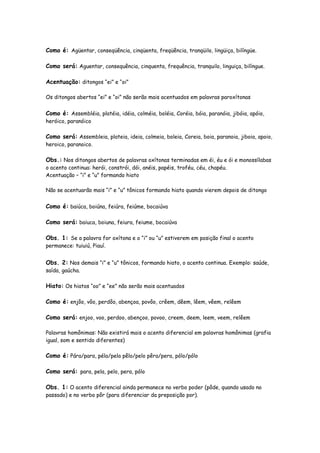 Como é: Agüentar, conseqüência, cinqüenta, freqüência, tranqüilo, lingüiça, bilíngüe.
Como será: Aguentar, consequência, cinquenta, frequência, tranquilo, linguiça, bilíngue.
Acentuação: ditongos “ei” e “oi”
Os ditongos abertos “ei” e “oi” não serão mais acentuados em palavras paroxítonas
Como é: Assembléia, platéia, idéia, colméia, boléia, Coréia, bóia, paranóia, jibóia, apóio,
heróico, paranóico
Como será: Assembleia, plateia, ideia, colmeia, boleia, Coreia, boia, paranoia, jiboia, apoio,
heroico, paranoico.
Obs.: Nos ditongos abertos de palavras oxítonas terminadas em éi, éu e ói e monossílabas
o acento continua: herói, constrói, dói, anéis, papéis, troféu, céu, chapéu.
Acentuação – “i” e “u” formando hiato
Não se acentuarão mais “i” e “u” tônicos formando hiato quando vierem depois de ditongo
Como é: baiúca, boiúna, feiúra, feiúme, bocaiúva
Como será: baiuca, boiuna, feiura, feiume, bocaiúva
Obs. 1: Se a palavra for oxítona e o “i” ou “u” estiverem em posição final o acento
permanece: tuiuiú, Piauí.
Obs. 2: Nos demais “i” e “u” tônicos, formando hiato, o acento continua. Exemplo: saúde,
saída, gaúcha.
Hiato: Os hiatos “oo” e “ee” não serão mais acentuados
Como é: enjôo, vôo, perdôo, abençoa, povôo, crêem, dêem, lêem, vêem, relêem
Como será: enjoo, voo, perdoo, abençoo, povoo, creem, deem, leem, veem, relêem
Palavras homônimas: Não existirá mais o acento diferencial em palavras homônimas (grafia
igual, som e sentido diferentes)
Como é: Pára/para, péla/pela pêlo/pelo pêra/pera, pólo/pólo
Como será: para, pela, pelo, pera, pólo
Obs. 1: O acento diferencial ainda permanece no verbo poder (pôde, quando usado no
passado) e no verbo pôr (para diferenciar da preposição por).
 