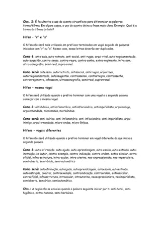 Obs. 2: É facultativo o uso do acento circunflexo para diferenciar as palavras
forma/fôrma. Em alguns casos, o uso do acento deixa a frase mais clara. Exemplo: Qual é a
forma da fôrma do bolo?
Hífen – “r” e “s”
O hífen não será mais utilizado em prefixos terminados em vogal seguida de palavras
iniciadas com “r” ou “s”. Nesse caso, essas letras deverão ser duplicadas.
Como é: ante-sala, auto-retrato, anti-social, anti-rugas, arqui-rival, auto-regulamentação,
auto-sugestão, contra-senso, contra-regra, contra-senha, extra-regimento, infra-som,
ultra-sonografia, semi-real, supra-renal.
Como será: antessala, autorretrato, antissocial, antirrugas, arquirrival,
autorregulamentação, autossugestão, contrassenso, contrarregra, contrassenha,
extrarregimento, infrassom, ultrassonografia, semirreal, suprarrenal.
Hífen – mesmo vogal
O hífen será utilizado quando o prefixo terminar com uma vogal e a segunda palavra
começar com a mesma vogal.
Como é: antiibérico, antiinflamatório, antiinflacionário, antiimperialista, arquiinimigo,
arquiirmandade, microondas, microônibus.
Como será: anti-ibérico, anti-inflamatório, anti-inflacionário, anti-imperialista, arqui-
inimigo, arqui-irmandade, micro-ondas, micro-ônibus.
Hífens – vogais diferentes
O hífen não será utilizado quando o prefixo terminar em vogal diferente da que inicia a
segunda palavra.
Como é: auto-afirmação, auto-ajuda, auto-aprendizagem, auto-escola, auto-estrada, auto-
instrução, co-autor, contra-exemplo, contra-indicação, contra-ordem, extra-escolar, extra-
oficial, infra-estrutura, intra-ocular, intra-uterino, neo-expressionista, neo-imperialista,
semi-aberto, semi-árido, semi-automático
Como será: autoafirmação, autoajuda, autoaprendizagem, autoescola, autoestrada,
autoinstrução, coautor, contraexemplo, contraindicação, contraordem, extraescolar,
extraoficial, infraestrutura, intraocular, intrauterino, neoexpressionista, neoimperialista,
semiaberto, semiárido, semiautomático.
Obs.: A regra não se encaixa quando a palavra seguinte iniciar por h: anti-herói, anti-
higiênico, extra-humano, semi-herbáceo.
 