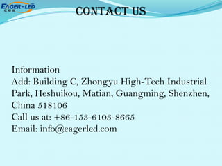 Contact Us
Information
Add: Building C, Zhongyu High-Tech Industrial
Park, Heshuikou, Matian, Guangming, Shenzhen,
China 518106
Call us at: +86-153-6103-8665
Email: info@eagerled.com
 