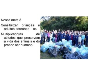 Nossa meta é Sensibilizar crianças e adultos, tornando – os Multiplicadores de atitudes que preservem a vida dos animais e do próprio ser humano. 