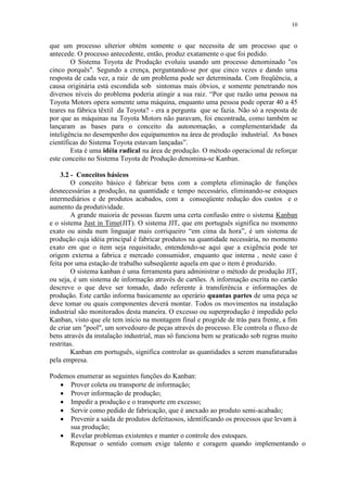 10
que um processo ulterior obtém somente o que necessita de um processo que o
antecede. O processo antecedente, então, produz exatamente o que foi pedido.
O Sistema Toyota de Produção evoluiu usando um processo denominado "os
cinco porquês". Segundo a crença, perguntando-se por que cinco vezes e dando uma
resposta de cada vez, a raiz de um problema pode ser determinada. Com freqüência, a
causa originária está escondida sob sintomas mais óbvios, e somente penetrando nos
diversos níveis do problema poderia atingir a sua raiz. “Por que razão uma pessoa na
Toyota Motors opera somente uma máquina, enquanto uma pessoa pode operar 40 a 45
teares na fábrica têxtil da Toyota? - era a pergunta que se fazia. Não só a resposta de
por que as máquinas na Toyota Motors não paravam, foi encontrada, como também se
lançaram as bases para o conceito da autonomação, a complementaridade da
inteligência no desempenho dos equipamentos na área de produção industrial. As bases
científicas do Sistema Toyota estavam lançadas”.
Esta é uma idéia radical na área de produção. O método operacional de reforçar
este conceito no Sistema Toyota de Produção denomina-se Kanban.
3.2 - Conceitos básicos
O conceito básico é fabricar bens com a completa eliminação de funções
desnecessárias a produção, na quantidade e tempo necessário, eliminando-se estoques
intermediários e de produtos acabados, com a conseqüente redução dos custos e o
aumento da produtividade.
A grande maioria de pessoas fazem uma certa confusão entre o sistema Kanban
e o sistema Just in Time(JIT). O sistema JIT, que em português significa no momento
exato ou ainda num linguajar mais corriqueiro “em cima da hora”, é um sistema de
produção cuja idéia principal é fabricar produtos na quantidade necessária, no momento
exato em que o item seja requisitado, entendendo-se aqui que a exigência pode ter
origem externa a fabrica e mercado consumidor, enquanto que interna , neste caso é
feita por uma estação de trabalho subseqüente aquela em que o item é produzido.
O sistema kanban é uma ferramenta para administrar o método de produção JIT,
ou seja, é um sistema de informação através de cartões. A informação escrita no cartão
descreve o que deve ser tomado, dado referente à transferência e informações de
produção. Este cartão informa basicamente ao operário quantas partes de uma peça se
deve tomar ou quais componentes deverá montar. Todos os movimentos na instalação
industrial são monitorados desta maneira. O excesso ou superprodução é impedido pelo
Kanban, visto que ele tem início na montagem final e progride de trás para frente, a fim
de criar um "pool", um sorvedouro de peças através do processo. Ele controla o fluxo de
bens através da instalação industrial, mas só funciona bem se praticado sob regras muito
restritas.
Kanban em português, significa controlar as quantidades a serem manufaturadas
pela empresa.
Podemos enumerar as seguintes funções do Kanban:
 Prover coleta ou transporte de informação;
 Prover informação de produção;
 Impedir a produção e o transporte em excesso;
 Servir como pedido de fabricação, que é anexado ao produto semi-acabado;
 Prevenir a saída de produtos defeituosos, identificando os processos que levam à
sua produção;
 Revelar problemas existentes e manter o controle dos estoques.
Repensar o sentido comum exige talento e coragem quando implementando o
 