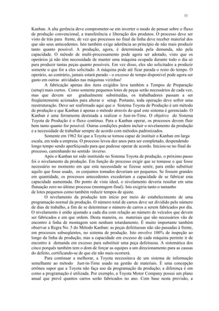 11
Kanban. A alta gerência deve comprometer-se em inverter o modo de pensar sobre o fluxo
de produção convencional, a transferência e liberação dos produtos. O processo deve ser
visto de trás para frente, de vez que processos no final da linha deve receber material dos
que são seus antecedentes. Isto também exige aderência ao princípio de não mais produzir
tanto quanto possível. A produção, agora, é determinada pela demanda, não pela
capacidade. O método de multi-processamento pode agora ser adotado, visto que os
operários já não têm necessidade de manter uma máquina ocupada durante todo o dia só
para produzir tantas peças quanto possíveis. Em vez disso, eles são solicitados a produzir
somente o que for a eles solicitado. A máquina pode até ficar parada o resto do tempo. O
operário, ao contrário, jamais estará parado - o excesso de tempo disponível pode agora ser
gasto em outras atividades nas máquinas vizinhas!
A fabricação apenas dos itens exigidos leva também a Tempos de Preparação
(setup) mais curtos. Como somente pequenos lotes de peças serão necessários de cada vez,
mas que devem ser gradualmente substituídas, os trabalhadores passam a ser
freqüentemente acionados para alterar o setup. Portanto, toda operação deve sofrer uma
reestruturação. Deve ser reafirmado aqui que o Sistema Toyota de Produção é um método
de produção e que Kanban é apenas o método através do qual este sistema é gerenciado. O
Kanban é uma ferramenta destinada a realizar o Just-in-Time. O objetivo do Sistema
Toyota de Produção é o fluxo contínuo. Para o Kanban operar, os processos devem fluir
bem tanto quanto for possível. Outras condições podem incluir o nivelamento da produção
e a necessidade de trabalhar sempre de acordo com métodos padronizados.
Somente em 1962 foi que a Toyota se tornou capaz de instituir o Kanban em larga
escala, em toda a empresa. O processo levou dez anos para ser completado, despendendo
longo tempo sendo aperfeiçoado para que pudesse operar de acordo. Iniciou-se no final do
processo, caminhando no sentido inverso.
Após o Kanban ter sido instituído no Sistema Toyota de produção, o próximo passo
foi o nivelamento da produção. Em função do processo exigir que se tomasse o que fosse
necessário no momento em que esta necessidade se fizesse sentir, para então substituir
aquilo que fosse usado, os conjuntos tomados deveriam ser pequenos. Se fossem grandes
em quantidade, os processos antecedentes excederiam a capacidade de se fabricar esta
capacidade aumentada. Do ponto de vista ideal, o nivelamento deveria resultar em uma
flutuação zero no último processo (montagem final). Isto exigiria tanto o tamanho
de lotes pequenos como também reduzir tempos de ajuste.
O nivelamento da produção tem início por meio do estabelecimento de uma
programação normal da produção. O número total de carros deve ser dividido pelo número
de dias de trabalho, a fim de se determinar o número de carros a serem fabricados por dia.
O nivelamento é então ajustado a cada dia com relação ao número de veículos que devem
ser fabricados e em que ordem. Desta maneira, os materiais que são necessários vão de
encontro à linha de montagem sem nenhum retardamento. É muito importante também
observar a Regra No. 5 do Método Kanban: as peças defeituosas não são passadas à frente,
em processos subseqüentes, no sistema de produção. Isto envolve 100% de inspeção ao
longo da linha de produção, mas a capacidade em excesso de cada máquina permite ir de
encontro à demanda em excesso para substituir uma peça defeituosa. A sistemática dos
cinco porquês também tem o dom de forçar as equipes a um direcionamento para as causas
do defeito, certificando-se de que ele não mais ocorrerá.
Para continuar a melhorar, a Toyota necessitava de um sistema de informação
semelhante ao método Just-in-Time usado na gestão de materiais. É uma concepção
errônea supor que a Toyota não faça uso da programação da produção; a diferença é em
como a programação é utilizada. Por exemplo, a Toyota Motor Company possui um plano
anual que prevê quantos carros serão fabricados no ano. Com base nesta previsão, a
 