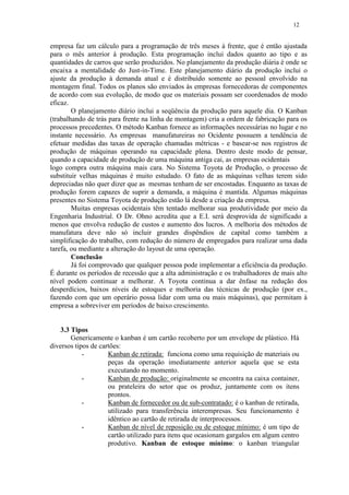 12
empresa faz um cálculo para a programação de três meses à frente, que é então ajustada
para o mês anterior à produção. Esta programação inclui dados quanto ao tipo e as
quantidades de carros que serão produzidos. No planejamento da produção diária é onde se
encaixa a mentalidade do Just-in-Time. Este planejamento diário da produção inclui o
ajuste da produção à demanda atual e é distribuído somente ao pessoal envolvido na
montagem final. Todos os planos são enviados às empresas fornecedoras de componentes
de acordo com sua evolução, de modo que os materiais possam ser coordenados de modo
eficaz.
O planejamento diário inclui a seqüência da produção para aquele dia. O Kanban
(trabalhando de trás para frente na linha de montagem) cria a ordem de fabricação para os
processos precedentes. O método Kanban fornece as informações necessárias no lugar e no
instante necessário. As empresas manufatureiras no Ocidente possuem a tendência de
efetuar medidas das taxas de operação chamadas métricas - e basear-se nos registros de
produção de máquinas operando na capacidade plena. Dentro deste modo de pensar,
quando a capacidade de produção de uma máquina antiga cai, as empresas ocidentais
logo compra outra máquina mais cara. No Sistema Toyota de Produção, o processo de
substituir velhas máquinas é muito estudado. O fato de as máquinas velhas terem sido
depreciadas não quer dizer que as mesmas tenham de ser encostadas. Enquanto as taxas de
produção forem capazes de suprir a demanda, a máquina é mantida. Algumas máquinas
presentes no Sistema Toyota de produção estão lá desde a criação da empresa.
Muitas empresas ocidentais têm tentado melhorar sua produtividade por meio da
Engenharia Industrial. O Dr. Ohno acredita que a E.I. será desprovida de significado a
menos que envolva redução de custos e aumento dos lucros. A melhoria dos métodos de
manufatura deve não só incluir grandes dispêndios de capital como também a
simplificação do trabalho, com redução do número de empregados para realizar uma dada
tarefa, ou mediante a alteração do layout de uma operação.
Conclusão
Já foi comprovado que qualquer pessoa pode implementar a eficiência da produção.
É durante os períodos de recessão que a alta administração e os trabalhadores de mais alto
nível podem continuar a melhorar. A Toyota continua a dar ênfase na redução dos
desperdícios, baixos níveis de estoques e melhoria das técnicas de produção (por ex.,
fazendo com que um operário possa lidar com uma ou mais máquinas), que permitam à
empresa a sobreviver em períodos de baixo crescimento.
3.3 Tipos
Genericamente o kanban é um cartão recoberto por um envelope de plástico. Há
diversos tipos de cartões:
- Kanban de retirada: funciona como uma requisição de materiais ou
peças da operação imediatamente anterior aquela que se esta
executando no momento.
- Kanban de produção: originalmente se encontra na caixa container,
ou prateleira do setor que os produz, juntamente com os itens
prontos.
- Kanban de fornecedor ou de sub-contratado: é o kanban de retirada,
utilizado para transferência interempresas. Seu funcionamento é
idêntico ao cartão de retirada de interprocessos.
- Kanban de nível de reposição ou de estoque mínimo: é um tipo de
cartão utilizado para itens que ocasionam gargalos em algum centro
produtivo. Kanban de estoque mínimo: o kanban triangular
 