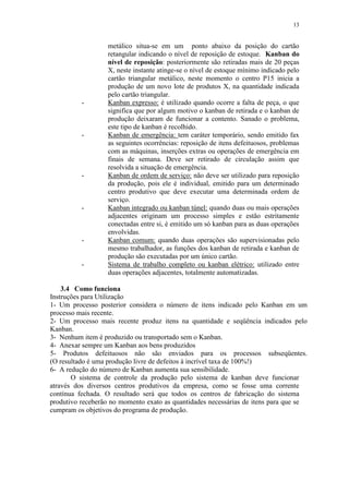 13
metálico situa-se em um ponto abaixo da posição do cartão
retangular indicando o nível de reposição de estoque. Kanban do
nível de reposição: posteriormente são retiradas mais de 20 peças
X, neste instante atinge-se o nível de estoque mínimo indicado pelo
cartão triangular metálico, neste momento o centro P15 inicia a
produção de um novo lote de produtos X, na quantidade indicada
pelo cartão triangular.
- Kanban expresso: é utilizado quando ocorre a falta de peça, o que
significa que por algum motivo o kanban de retirada e o kanban de
produção deixaram de funcionar a contento. Sanado o problema,
este tipo de kanban é recolhido.
- Kanban de emergência: tem caráter temporário, sendo emitido fax
as seguintes ocorrências: reposição de itens defeituosos, problemas
com as máquinas, inserções extras ou operações de emergência em
finais de semana. Deve ser retirado de circulação assim que
resolvida a situação de emergência.
- Kanban de ordem de serviço: não deve ser utilizado para reposição
da produção, pois ele é individual, emitido para um determinado
centro produtivo que deve executar uma determinada ordem de
serviço.
- Kanban integrado ou kanban túnel: quando duas ou mais operações
adjacentes originam um processo simples e estão estritamente
conectadas entre si, é emitido um só kanban para as duas operações
envolvidas.
- Kanban comum: quando duas operações são supervisionadas pelo
mesmo trabalhador, as funções dos kanban de retirada e kanban de
produção são executadas por um único cartão.
- Sistema de trabalho completo ou kanban elétrico: utilizado entre
duas operações adjacentes, totalmente automatizadas.
3.4 Como funciona
Instruções para Utilização
1- Um processo posterior considera o número de itens indicado pelo Kanban em um
processo mais recente.
2- Um processo mais recente produz itens na quantidade e seqüência indicados pelo
Kanban.
3- Nenhum item é produzido ou transportado sem o Kanban.
4- Anexar sempre um Kanban aos bens produzidos
5- Produtos defeituosos não são enviados para os processos subseqüentes.
(O resultado é uma produção livre de defeitos à incrível taxa de 100%!)
6- A redução do número de Kanban aumenta sua sensibilidade.
O sistema de controle da produção pelo sistema de kanban deve funcionar
através dos diversos centros produtivos da empresa, como se fosse uma corrente
contínua fechada. O resultado será que todos os centros de fabricação do sistema
produtivo receberão no momento exato as quantidades necessárias de itens para que se
cumpram os objetivos do programa de produção.
 