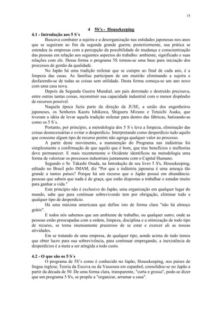 15
4 5S’s - Housekeeping
4.1 - Introdução aos 5 S´s
Buscava combater a sujeira e a desorganização nas entidades japonesas nos anos
que se seguiram ao fim da segunda grande guerra; posteriormente, sua prática se
estendeu às empresas com a percepção da possibilidade de mudança e conscientização
das pessoas em relação aos seguintes aspectos do trabalho: ambiente, significado e suas
relações com ele. Dessa forma o programa 5S tornou-se uma base para iniciação dos
processos de gestão da qualidade.
No Japão há uma tradição milenar que se cumpre ao final de cada ano, é a
limpeza das casas. As famílias participam de um mutirão eliminando a sujeira e
desfazendo-se de todas as coisas sem utilidade. Desta forma começa-se um ano novo
com uma casa nova.
Depois da Segunda Guerra Mundial, um país derrotado e destruído precisava,
entre outras tantas coisas, reconstruir sua capacidade industrial com o menor dispêndio
de recursos possível.
Naquela época fazia parte da direção da JUSE, a união dos engenheiros
japoneses, os Senhores Kaoru Ishikawa, Shigueru Mizuno e Tetuichi Asaka, que
tiveram a idéia de levar aquela tradição milenar para dentro das fábricas, batizando-as
como os 5 S´s.
Portanto, por princípio, a metodologia dos 5 S´s leva a limpeza, eliminação das
coisas desnecessárias e evitar o desperdício. Interpretando como desperdício tudo aquilo
que consome algum tipo de recurso porém não agrega qualquer valor ao processo.
A partir deste movimento, a manutenção do Programa nas indústrias foi
simplesmente a confirmação de que aquilo que é bom, que traz benefícios e melhorias
deve permanecer. E mais recentemente o Ocidente identificou na metodologia uma
forma de valorizar os processos industriais juntamente com o Capital Humano.
Segundo o Sr. Takashi Osada, na Introdução de seu livro 5 S's, Housekeeping,
editado no Brasil pelo IMAM, diz "Por que a indústria japonesa é uma ameaça tão
grande a tantos países? Porque há um recurso que o Japão possui em abundância:
pessoas que sabem que nada é de graça, que estão dispostas a trabalhar e estudar muito
para ganhar a vida."
Este princípio não é exclusivo do Japão, uma organização em qualquer lugar do
mundo, sabe que para continuar sobrevivendo tem por obrigação, eliminar todo e
qualquer tipo de desperdício.
Há uma máxima americana que define isto de forma clara "não há almoço
grátis".
E todos nós sabemos que um ambiente de trabalho, ou qualquer outro, onde as
pessoas estão preocupadas com a ordem, limpeza, disciplina e a otimização de todo tipo
de recurso, se torna imensamente prazeroso de se estar e exercer ali as nossas
atividades.
Em se tratando de uma empresa, de qualquer tipo, aonde acima de tudo temos
que obter lucro para sua sobrevivência, para continuar empregando, a inexistência de
desperdícios é a meta a ser atingida a todo custo.
4.2 - O que são os 5 S´s
O programa de 5S’s como é conhecido no Japão, Housekeeping, nos países de
língua inglesa; Teoria da Escova ou da Vassoura em espanhol, consolidou-se no Japão a
partir da década de 50. De uma forma clara, transparente, "curta e grossa", pode-se dizer
que um programa 5 S's, se propõe a "organizar, arrumar a casa".
 