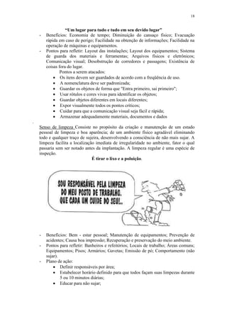 18
“Um lugar para tudo e tudo em seu devido lugar”
- Benefícios: Economia de tempo; Diminuição do cansaço físico; Evacuação
rápida em caso de perigo; Facilidade na obtenção de informações; Facilidade na
operação de máquinas e equipamentos.
- Pontos para refletir: Layout das instalações; Layout dos equipamentos; Sistema
de guarda dos materiais e ferramentas; Arquivos físicos e eletrônicos;
Comunicação visual; Desobstrução de corredores e passagens; Existência de
coisas fora do lugar.
Pontos a serem atacados:
 Os itens devem ser guardados de acordo com a freqüência de uso.
 A nomenclatura deve ser padronizada;
 Guardar os objetos de forma que "Entra primeiro, sai primeiro";
 Usar rótulos e cores vivas para identificar os objetos;
 Guardar objetos diferentes em locais diferentes;
 Expor visualmente todos os pontos críticos;
 Cuidar para que a comunicação visual seja fácil e rápida;
 Armazenar adequadamente materiais, documentos e dados
.
Senso de limpeza Consiste no propósito da criação e manutenção de um estado
pessoal de limpeza e boa aparência; de um ambiente físico agradável eliminando
todo e qualquer traço de sujeira, desenvolvendo a consciência de não mais sujar. A
limpeza facilita a localização imediata de irregularidade no ambiente, fator o qual
passaria sem ser notado antes da implantação. A limpeza regular é uma espécie de
inspeção.
É tirar o lixo e a poluição.
- Benefícios: Bem - estar pessoal; Manutenção de equipamentos; Prevenção de
acidentes; Causa boa impressão; Recuperação e preservação do meio ambiente.
- Pontos para refletir: Banheiros e refeitórios; Locais de trabalho; Áreas comuns;
Equipamentos; Pisos; Armários; Gavetas; Emissão de pó; Comportamento (não
sujar).
- Plano de ação:
 Definir responsáveis por área;
 Estabelecer horário definido para que todos façam suas limpezas durante
5 ou 10 minutos diárias;
 Educar para não sujar;
 