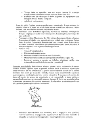19
 Treinar todos os operários para que sejam capazes de conhecer
completamente o equipamento que usam, de dentro para fora;
 Elaborar listas de verificação de todos os pontos do equipamento que
mereçam atenção durante a limpeza;
 Adoção de equipamentos.
Senso de saúde Consiste na preocupação com a manutenção de um ambiente de
trabalho salutar e da saúde nos níveis físico, mental e emocional, elevando a auto-
estima e, com isso, obtendo melhoria da qualidade de vida.
- Benefícios: Local de trabalho agradável; Ausência de acidentes; Prevenção às
doenças; Empregados saudáveis e bem dispostos. Recuperação e preservação do
meio ambiente.
- Pontos para refletir: Manutenção dos 3S’s iniciais; Iluminação; Ruído, vibração;
Temperatura; Cuidados com materiais tóxicos, voláteis e/ou explosivos; Outras
fontes de perigo; Preocupação do empregado com a própria saúde; Promoção de
atividades práticas e educacionais preventivas em relação à saúde; Incentivo à
prática de esportes; Realização dos exames periódicos.
- Plano de ação:
 Ter os 3S’s implantados;
 Eliminar as fontes de perigo;
 Promover o embelezamento do local de trabalho;
 Manter excelentes condições de higiene nos banheiros, copas, etc...
 Promover, durante o período de trabalho, atividades rápidas para
restauração do equilíbrio físico, mental e emocional.
Senso de autodisciplina Esse senso é atingido quando, sem a necessidade de estrito
controle externo, a pessoa segue os padrões técnicos, éticos e morais da organização
onde trabalha e da sua comunidade. A pessoa autodisciplinada discute até o último
momento mas, assim que a decisão é tomada, executa o que foi combinado. Espera-se
que uma pessoa autodisciplinada tome sempre a iniciativa de autodesenvolvimento, do
desenvolvimento do grupo, da organização e da comunidade a quais pertence,
exercendo plenamente o seu potencial como ser humano. É óbvio que a autodisciplina
representa o coroamento dos esforços persistentes de educação e treinamento que levam
em consideração a complexidade do ser humano.
- Benefícios: Previsibilidade dos resultados; Auto - inspeção e auto controle;
Memória contínua a nível pessoal e organizacional; Pessoas mais motivadas e
integradas ao meio social. Recuperação e preservação do meio ambiente.
 