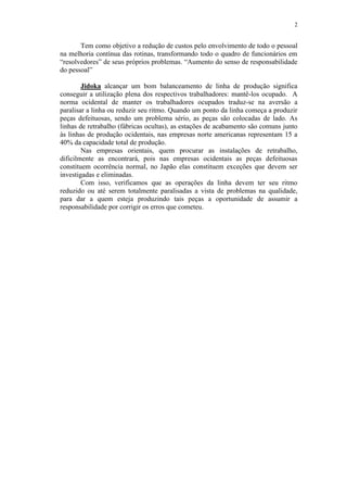 2
Tem como objetivo a redução de custos pelo envolvimento de todo o pessoal
na melhoria contínua das rotinas, transformando todo o quadro de funcionários em
“resolvedores” de seus próprios problemas. “Aumento do senso de responsabilidade
do pessoal”
Jidoka alcançar um bom balanceamento de linha de produção significa
conseguir a utilização plena dos respectivos trabalhadores: mantê-los ocupado. A
norma ocidental de manter os trabalhadores ocupados traduz-se na aversão a
paralisar a linha ou reduzir seu ritmo. Quando um ponto da linha começa a produzir
peças defeituosas, sendo um problema sério, as peças são colocadas de lado. As
linhas de retrabalho (fábricas ocultas), as estações de acabamento são comuns junto
às linhas de produção ocidentais, nas empresas norte americanas representam 15 a
40% da capacidade total de produção.
Nas empresas orientais, quem procurar as instalações de retrabalho,
dificilmente as encontrará, pois nas empresas ocidentais as peças defeituosas
constituem ocorrência normal, no Japão elas constituem exceções que devem ser
investigadas e eliminadas.
Com isso, verificamos que as operações da linha devem ter seu ritmo
reduzido ou até serem totalmente paralisadas a vista de problemas na qualidade,
para dar a quem esteja produzindo tais peças a oportunidade de assumir a
responsabilidade por corrigir os erros que cometeu.
 
