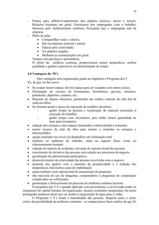 20
- Pontos para refletir:Cumprimento dos padrões técnicos, éticos e morais;
Relações humanas em geral; Entusiasmo dos empregados com o trabalho;
Interesse pelo melhoramento contínuo; Percepção que o empregado tem da
empresa.
- Plano de ação:
 Compartilhar visão e valores;
 Dar recompensa material e moral;
 Educar para criatividade;
 Ter padrões simples;
 Melhorar as comunicações em geral;
Treinar com paciência e persistência.
O efeito da melhora contínua, proporcionará menor desperdício, melhor
qualidade e ganhos expressivos na administração do tempo.
4.4 Vantagens do 5S’s
Que vantagens uma organização ganha ao implantar o Programa dos 5
S's, de que vai lhe servir:
 Se ocupar menor espaço, haverá espaço para ser ocupado com outras coisas;
 Eliminação do excesso de ferramentas, formulários, gavetas, armários,
prateleiras, depósitos, estantes, etc...
 Descarte de objetos obsoletos, permitindo um melhor controle da vida útil de
cada um deles;
 Se eliminar partes e peças de reposição de modelos obsoletos:
- ganho tempo na procura e localização de material necessário à
execução do trabalho.
- ganho tempo com inventários, pois tenho menor quantidade de
itens para inventariar
 redução dos estoques e dos espaços destinados a almoxarifado e armazéns
 menor recurso de mão de obra para manter e controlar os estoques e
almoxarifados
 queda constante nos níveis de desperdício até eliminação total
 melhora no ambiente de trabalho, tanto no aspecto físico como no
relacionamento humano
 redução do número de acidentes, elevação do aspecto moral das pessoas
 crescimento da iniciativa das pessoas com relação aos processos de negocio
 germinação da administração participativa
 desenvolvimento da criatividade das pessoas envolvidas com o negocio
 aumento dos ganhos com o aumento da produtividade e a redução dos
desperdícios; baixíssimo custo de implantação
 quase nenhum custo operacional de manutenção do programa
 não necessita de uso de máquinas, computadores e programas de computação
complicados ou sofisticados
 germinação e florescimento do processo de melhoria contínua (kaizen)
O programa dos 5 S´s quando aplicado com persistência, e envolvendo todos os
integrantes do capital humano da organização, alcança resultados inesperados, há muito
perseguido, podemos dizer que vai mudar a organização da água para o vinho.
O Programa 5 S´s muda a mentalidade das pessoas, desperta nelas o senso
crítico da possibilidade da melhoria constante - eu sempre posso fazer melhor do que fiz
 
