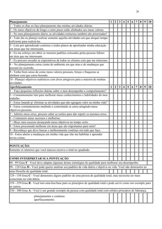 26
Planejamento 1 2 3 4 5 6 7 8 9 10
1 - Todos os dias eu faço planejamento das minhas atividades diárias.
2 - Os meus objetivos de longo e curto prazo estão alinhados aos meus valores
3 - No meu planejamento diário, as atividades rotineiras também são priorizadas?
4 - Todo dia eu planejo realizar somente aquelas atividades em que aloquei tempo
suficiente para realizá-las.
5 - Luto por aprendizado contínuo e tenho planos de aprofundar minha educação
em áreas que me interessam.
6 - Eu me esforço em obter os mesmos padrões colocados pelas pessoas líderes
em área que me interessam.
7 - Eu procuro exceder as expectativas de todos os clientes com que me relaciono.
8 – No planejamento estou ciente do ambiente em que atuo e de mudanças que
possam ter ocorrido.
9 - Tenho bom senso de como meus valores pessoais, forças e fraquezas se
alinham com que estou fazendo.
10 - Planejei objetivos realísticos com alvos atingíveis para a maioria de minhas
atividades.
Aperfeiçoamento 1 2 3 4 5 6 7 8 9 10
1 – Faço pequenas reflexões diárias sobre o meu desempenho e comportamento?
2 - Constantemente luto para melhorar meus conhecimentos e habilidades do meu
trabalho.
3 - Estou lutando p/ eliminar as atividades que não agregam valor na minha vida?
4 - Estou constantemente medindo e controlando se estou atingindo meus
objetivos pessoais.
5 - Admito meus erros, procuro saber as razões para não repetir os mesmos erros.
6 - Comemoro meus sucessos e melhorias.
7 - Meço meu sucesso alcançando meus objetivos no tempo certo.
8 - Estou procurando melhorar em áreas que são importantes para mim?
9 - Reconheço que devo buscar o melhoramento contínuo em tudo que faço.
10 - Estou aberto a mudanças em minha vida que irão me habilitar e aprender
novas coisas.
PONTUAÇÃO:
Somente os números que você marcou escreva o total no quadrado.
COMO INTERPRETAR SUA PONTUAÇÃO
60 - 89 Grau F - Você deve adaptar algumas destas estratégias de qualidade para melhorar seu desempenho.
90 - 128 Grau D - Você pode querer analisar seu padrões de vida diária e objetiva na vida. Você não demonstra ter
uma filosofia de qualidade total.
129 - 158 Grau C - Você demonstra alguns padrões de uma pessoa de qualidade total, mas necessita ser mais
consciente na vida diária.
159 - 229 Grau B - Você tem uma boa base para os princípios de qualidade total e pode servir como um exemplo para
os outros.
230 - 300 Grau A - Você é um grande exemplo de pessoa com qualidade total com sólidos princípios de liderança,
planejamentos e contínuo
aperfeiçoamento.
 