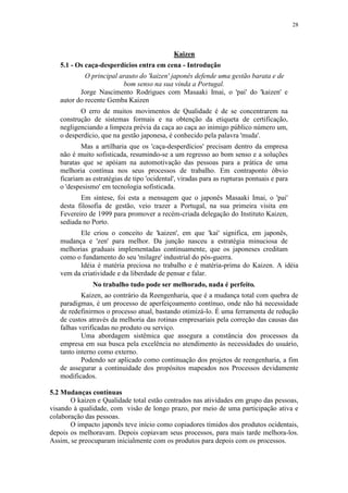 28
Kaizen
5.1 - Os caça-desperdícios entra em cena - Introdução
O principal arauto do 'kaizen' japonês defende uma gestão barata e de
bom senso na sua vinda a Portugal.
Jorge Nascimento Rodrigues com Masaaki Imai, o 'pai' do 'kaizen' e
autor do recente Gemba Kaizen
O erro de muitos movimentos de Qualidade é de se concentrarem na
construção de sistemas formais e na obtenção da etiqueta de certificação,
negligenciando a limpeza prévia da caça ao caça ao inimigo público número um,
o desperdício, que na gestão japonesa, é conhecido pela palavra 'muda'.
Mas a artilharia que os 'caça-desperdícios' precisam dentro da empresa
não é muito sofisticada, resumindo-se a um regresso ao bom senso e a soluções
baratas que se apóiam na automotivação das pessoas para a prática de uma
melhoria contínua nos seus processos de trabalho. Em contraponto óbvio
ficariam as estratégias de tipo 'ocidental', viradas para as rupturas pontuais e para
o 'despesismo' em tecnologia sofisticada.
Em síntese, foi esta a mensagem que o japonês Masaaki Imai, o 'pai'
desta filosofia de gestão, veio trazer a Portugal, na sua primeira visita em
Fevereiro de 1999 para promover a recém-criada delegação do Instituto Kaizen,
sediada no Porto.
Ele criou o conceito de 'kaizen', em que 'kai' significa, em japonês,
mudança e 'zen' para melhor. Da junção nasceu a estratégia minuciosa de
melhorias graduais implementadas continuamente, que os japoneses creditam
como o fundamento do seu 'milagre' industrial do pós-guerra.
Idéia é matéria preciosa no trabalho e é matéria-prima do Kaizen. A idéia
vem da criatividade e da liberdade de pensar e falar.
No trabalho tudo pode ser melhorado, nada é perfeito.
Kaizen, ao contrário da Reengenharia, que é a mudança total com quebra de
paradigmas, é um processo de aperfeiçoamento contínuo, onde não há necessidade
de redefinirmos o processo atual, bastando otimizá-lo. É uma ferramenta de redução
de custos através da melhoria das rotinas empresariais pela correção das causas das
falhas verificadas no produto ou serviço.
Uma abordagem sistêmica que assegura a constância dos processos da
empresa em sua busca pela excelência no atendimento às necessidades do usuário,
tanto interno como externo.
Podendo ser aplicado como continuação dos projetos de reengenharia, a fim
de assegurar a continuidade dos propósitos mapeados nos Processos devidamente
modificados.
5.2 Mudanças contínuas
O kaizen e Qualidade total estão centrados nas atividades em grupo das pessoas,
visando à qualidade, com visão de longo prazo, por meio de uma participação ativa e
colaboração das pessoas.
O impacto japonês teve início como copiadores tímidos dos produtos ocidentais,
depois os melhoravam. Depois copiavam seus processos, para mais tarde melhora-los.
Assim, se preocuparam inicialmente com os produtos para depois com os processos.
 