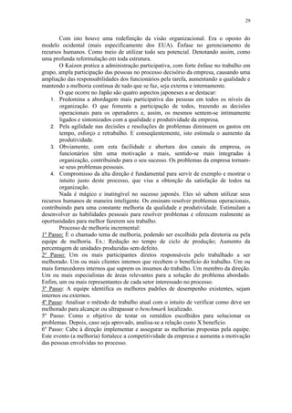 29
Com isto houve uma redefinição da visão organizacional. Era o oposto do
modelo ocidental (mais especificamente dos EUA). Ênfase no gerenciamento de
recursos humanos. Como meio de utilizar todo seu potencial. Denotando assim, como
uma profunda reformulação em toda estrutura.
O Kaizen pratica a administração participativa, com forte ênfase no trabalho em
grupo, ampla participação das pessoas no processo decisório da empresa, causando uma
ampliação das responsabilidades dos funcionários pela tarefa, aumentando a qualidade e
mantendo a melhoria contínua de tudo que se faz, seja externa e internamente.
O que ocorre no Japão são quatro aspectos japoneses a se destacar:
1. Predomina a abordagem mais participativa das pessoas em todos os níveis da
organização. O que fomenta a participação de todos, trazendo as decisões
operacionais para os operadores e, assim, os mesmos sentem-se intimamente
ligados e sintonizados com a qualidade e produtividade da empresa.
2. Pela agilidade nas decisões e resoluções de problemas diminuem os gastos em
tempo, esforço e retrabalho. E conseqüentemente, isto estimula o aumento da
produtividade.
3. Obviamente, com esta facilidade e abertura dos canais da empresa, os
funcionários têm uma motivação a mais, sentido-se mais integradas à
organização, contribuindo para o seu sucesso. Os problemas da empresa tornam-
se seus problemas pessoais.
4. Compromisso da alta direção é fundamental para servir de exemplo e mostrar o
intuito justo deste processo, que visa a obtenção da satisfação de todos na
organização.
Nada é mágico e inatingível no sucesso japonês. Eles só sabem utilizar seus
recursos humanos de maneira inteligente. Os ensinam resolver problemas operacionais,
contribuindo para uma constante melhoria da qualidade e produtividade. Estimulam a
desenvolver as habilidades pessoais para resolver problemas e oferecem realmente as
oportunidades para melhor fazerem seu trabalho.
Processo de melhoria incremental:
1º Passo: É o chamado tema de melhoria, podendo ser escolhido pela diretoria ou pela
equipe de melhoria. Ex.: Redução no tempo de ciclo de produção; Aumento da
percentagem de unidades produzidas sem defeito.
2º Passo: Um ou mais participantes diretos responsáveis pelo trabalhado a ser
melhorado. Um ou mais clientes internos que recebem o benefício do trabalho. Um ou
mais fornecedores internos que suprem os insumos do trabalho. Um membro da direção.
Um ou mais especialistas de áreas relevantes para a solução do problema abordado.
Enfim, um ou mais representantes de cada setor interessado no processo.
3º Passo: A equipe identifica os melhores padrões de desempenho existentes, sejam
internos ou externos.
4º Passo: Analisar o método de trabalho atual com o intuito de verificar como deve ser
melhorado para alcançar ou ultrapassar o benchmark localizado.
5º Passo: Como o objetivo de testar os remédios escolhidos para solucionar os
problemas. Depois, caso seja aprovado, analisa-se a relação custo X benefício.
6º Passo: Cabe à direção implementar e assegurar as melhorias propostas pela equipe.
Este evento (a melhoria) fortalece a competitividade da empresa e aumenta a motivação
das pessoas envolvidas no processo.
 