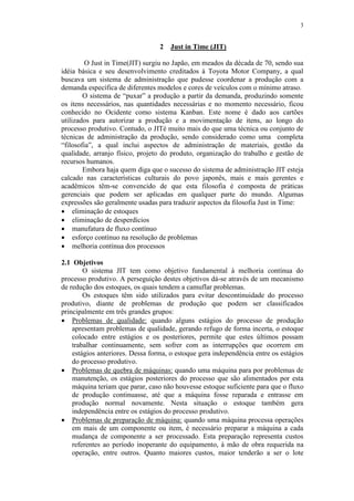 3
2 Just in Time (JIT)
O Just in Time(JIT) surgiu no Japão, em meados da década de 70, sendo sua
idéia básica e seu desenvolvimento creditados à Toyota Motor Company, a qual
buscava um sistema de administração que pudesse coordenar a produção com a
demanda específica de diferentes modelos e cores de veículos com o mínimo atraso.
O sistema de “puxar” a produção a partir da demanda, produzindo somente
os itens necessários, nas quantidades necessárias e no momento necessário, ficou
conhecido no Ocidente como sistema Kanban. Este nome é dado aos cartões
utilizados para autorizar a produção e a movimentação de itens, ao longo do
processo produtivo. Contudo, o JITé muito mais do que uma técnica ou conjunto de
técnicas de administração da produção, sendo considerado como uma completa
“filosofia”, a qual inclui aspectos de administração de materiais, gestão da
qualidade, arranjo físico, projeto do produto, organização do trabalho e gestão de
recursos humanos.
Embora haja quem diga que o sucesso do sistema de administração JIT esteja
calcado nas características culturais do povo japonês, mais e mais gerentes e
acadêmicos têm-se convencido de que esta filosofia é composta de práticas
gerenciais que podem ser aplicadas em qualquer parte do mundo. Algumas
expressões são geralmente usadas para traduzir aspectos da filosofia Just in Time:
 eliminação de estoques
 eliminação de desperdícios
 manufatura de fluxo contínuo
 esforço contínuo na resolução de problemas
 melhoria contínua dos processos
2.1 Objetivos
O sistema JIT tem como objetivo fundamental à melhoria contínua do
processo produtivo. A perseguição destes objetivos dá-se através de um mecanismo
de redução dos estoques, os quais tendem a camuflar problemas.
Os estoques têm sido utilizados para evitar descontinuidade do processo
produtivo, diante de problemas de produção que podem ser classificados
principalmente em três grandes grupos:
 Problemas de qualidade: quando alguns estágios do processo de produção
apresentam problemas de qualidade, gerando refugo de forma incerta, o estoque
colocado entre estágios e os posteriores, permite que estes últimos possam
trabalhar continuamente, sem sofrer com as interrupções que ocorrem em
estágios anteriores. Dessa forma, o estoque gera independência entre os estágios
do processo produtivo.
 Problemas de quebra de máquinas: quando uma máquina para por problemas de
manutenção, os estágios posteriores do processo que são alimentados por esta
máquina teriam que parar, caso não houvesse estoque suficiente para que o fluxo
de produção continuasse, até que a máquina fosse reparada e entrasse em
produção normal novamente. Nesta situação o estoque também gera
independência entre os estágios do processo produtivo.
 Problemas de preparação de máquina: quando uma máquina processa operações
em mais de um componente ou item, é necessário preparar a máquina a cada
mudança de componente a ser processado. Esta preparação representa custos
referentes ao período inoperante do equipamento, à mão de obra requerida na
operação, entre outros. Quanto maiores custos, maior tenderão a ser o lote
 