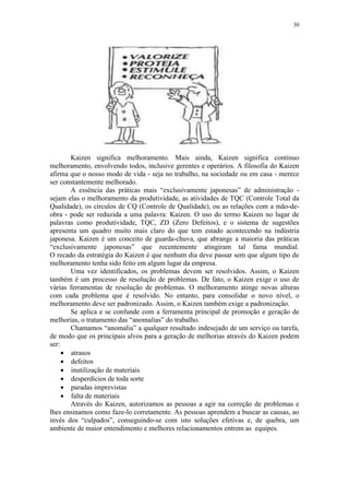 30
Kaizen significa melhoramento. Mais ainda, Kaizen significa contínuo
melhoramento, envolvendo todos, inclusive gerentes e operários. A filosofia do Kaizen
afirma que o nosso modo de vida - seja no trabalho, na sociedade ou em casa - merece
ser constantemente melhorado.
A essência das práticas mais “exclusivamente japonesas” de administração -
sejam elas o melhoramento da produtividade, as atividades de TQC (Controle Total da
Qualidade), os círculos de CQ (Controle de Qualidade), ou as relações com a mão-de-
obra - pode ser reduzida a uma palavra: Kaizen. O uso do termo Kaizen no lugar de
palavras como produtividade, TQC, ZD (Zero Defeitos), e o sistema de sugestões
apresenta um quadro muito mais claro do que tem estado acontecendo na indústria
japonesa. Kaizen é um conceito de guarda-chuva, que abrange a maioria das práticas
“exclusivamente japonesas” que recentemente atingiram tal fama mundial.
O recado da estratégia do Kaizen é que nenhum dia deve passar sem que algum tipo de
melhoramento tenha sido feito em algum lugar da empresa.
Uma vez identificados, os problemas devem ser resolvidos. Assim, o Kaizen
também é um processo de resolução de problemas. De fato, o Kaizen exige o uso de
várias ferramentas de resolução de problemas. O melhoramento atinge novas alturas
com cada problema que é resolvido. No entanto, para consolidar o novo nível, o
melhoramento deve ser padronizado. Assim, o Kaizen também exige a padronização.
Se aplica e se confunde com a ferramenta principal de promoção e geração de
melhorias, o tratamento das “anomalias” do trabalho.
Chamamos “anomalia” a qualquer resultado indesejado de um serviço ou tarefa,
de modo que os principais alvos para a geração de melhorias através do Kaizen podem
ser:
 atrasos
 defeitos
 inutilização de materiais
 desperdícios de toda sorte
 paradas imprevistas
 falta de materiais
Através do Kaizen, autorizamos as pessoas a agir na correção de problemas e
lhes ensinamos como faze-lo corretamente. As pessoas aprendem a buscar as causas, ao
invés dos “culpados”, conseguindo-se com isto soluções efetivas e, de quebra, um
ambiente de maior entendimento e melhores relacionamentos entrem as equipes.
 