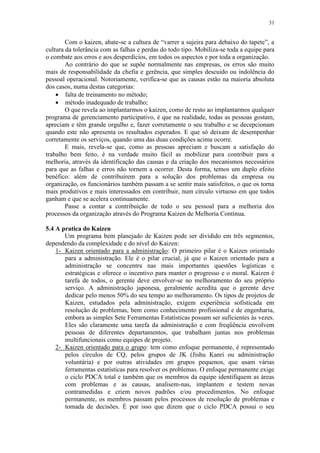 31
Com o kaizen, abate-se a cultura de “varrer a sujeira para debaixo do tapete”, a
cultura da tolerância com as falhas e perdas do todo tipo. Mobiliza-se toda a equipe para
o combate aos erros e aos desperdícios, em todos os aspectos e por toda a organização.
Ao contrário do que se supõe normalmente nas empresas, os erros são muito
mais de responsabilidade da chefia e gerência, que simples descuido ou indolência do
pessoal operacional. Notoriamente, verifica-se que as causas estão na maioria absoluta
dos casos, numa destas categorias:
 falta de treinamento no método;
 método inadequado de trabalho;
O que revela ao implantarmos o kaizen, como de resto ao implantarmos qualquer
programa de gerenciamento participativo, é que na realidade, todas as pessoas gostam,
apreciam e têm grande orgulho e, fazer corretamente o seu trabalho e se decepcionam
quando este não apresenta os resultados esperados. E que só deixam de desempenhar
corretamente os serviços, quando uma das duas condições acima ocorre.
E mais, revela-se que, como as pessoas apreciam e buscam a satisfação do
trabalho bem feito, é na verdade muito fácil as mobilizar para contribuir para a
melhoria, através da identificação das causas e da criação dos mecanismos necessários
para que as falhas e erros não tornem a ocorrer. Desta forma, temos um duplo efeito
benéfico: além de contribuírem para a solução dos problemas da empresa ou
organização, os funcionários também passam a se sentir mais satisfeitos, o que os torna
mais produtivos e mais interessados em contribuir, num círculo virtuoso em que todos
ganham e que se acelera continuamente.
Passe a contar a contribuição de todo o seu pessoal para a melhoria dos
processos da organização através do Programa Kaizen de Melhoria Contínua.
5.4 A pratica do Kaizen
Um programa bem planejado de Kaizen pode ser dividido em três segmentos,
dependendo da complexidade e do nível do Kaizen:
1- Kaizen orientado para a administração: O primeiro pilar é o Kaizen orientado
para a administração. Ele é o pilar crucial, já que o Kaizen orientado para a
administração se concentra nas mais importantes questões logísticas e
estratégicas e oferece o incentivo para manter o progresso e o moral. Kaizen é
tarefa de todos, o gerente deve envolver-se no melhoramento do seu próprio
serviço. A administração japonesa, geralmente acredita que o gerente deve
dedicar pelo menos 50% do seu tempo ao melhoramento. Os tipos de projetos de
Kaizen, estudados pela administração, exigem experiência sofisticada em
resolução de problemas, bem como conhecimento profissional e de engenharia,
embora as simples Sete Ferramentas Estatísticas possam ser suficientes às vezes.
Eles são claramente uma tarefa da administração e com freqüência envolvem
pessoas de diferentes departamentos, que trabalham juntas nos problemas
multifuncionais como equipes de projeto.
2- Kaizen orientado para o grupo: tem como enfoque permanente, é representado
pelos círculos de CQ, pelos grupos de JK (Jishu Kanri ou administração
voluntária) e por outras atividades em grupos pequenos, que usam várias
ferramentas estatísticas para resolver os problemas. O enfoque permanente exige
o ciclo PDCA total e também que os membros da equipe identifiquem as áreas
com problemas e as causas, analisem-nas, implantem e testem novas
contramedidas e criem novos padrões e/ou procedimentos. No enfoque
permanente, os membros passam pelos processos de resolução de problemas e
tomada de decisões. É por isso que dizem que o ciclo PDCA possui o seu
 