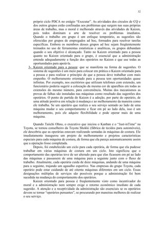 32
próprio ciclo PDCA no estágio “Executar”. As atividades dos círculos de CQ e
dos outros grupos estão confinadas aos problemas que surgem nas suas próprias
áreas de trabalho, mas o moral é melhorado através das atividades de Kaizen,
pois todos dominam a arte de resolver os problemas imediatos.
Quando o trabalho em grupo é um enfoque temporário, as sugestões são
oferecidas por grupos de empregados ad hoc, formados para resolver tarefas
específicas. Embora os membros desses grupos ad hoc sejam freqüentemente
treinados no uso de ferramentas estatísticas e analíticas, os grupos debandam
quando o seu objetivo é alcançado. Tanto no Kaizen orientado para a pessoa
quanto no Kaizen orientado para o grupo, é essencial que a administração
entenda adequadamente a função dos operários no Kaizen e que use todas as
oportunidades para apoiá-la.
3- Kaizen orientado para a pessoa: que se manifesta na forma de sugestões. O
sistema de sugestões é um meio para colocar em prática o Kaizen orientado para
a pessoa e para realizar o princípio de que a pessoa deve trabalhar com mais
empenho. O melhoramento orientado para a pessoa tem oportunidades quase
infinitas. Por exemplo, nos escritórios que utilizam telefones com extensão, um
funcionário poderia sugerir a colocação da mesma cor de aparelhos em todas as
extensões do mesmo número, para conveniência. Muitas dos mecanismos as
provas de falhas são instaladas nas máquinas como resultado das sugestões dos
operários. O ponto de partida do Kaizen é a adoção, por parte do operário, de
uma atitude positiva em relação à mudança e ao melhoramento da maneira como
ele trabalha. Se um operário que realiza o seu serviço sentado ao lado de uma
máquina mudar o seu comportamento e ficar em pé ao lado dela, isso é um
melhoramento, pois ele adquire flexibilidade e pode operar mais de uma
máquina.
Quando Taiichi Ohno, o executivo que iniciou o Kanban e o “Just-inTime” na
Toyota, se tornou conselheiro da Toyota Shokki (fábrica de tecidos para automóveis),
ele descobriu que as operárias estavam realizando sentadas às máquinas de costura. Ele
imediatamente inaugurou um projeto de melhoramento e projetou características
especiais para cada máquina de costura, de forma que ela pareça automaticamente assim
que a operação fosse completada.
Depois, foi estabelecido um ciclo para cada operária, de forma que ela pudesse
trabalhar em várias máquinas de costura em um ciclo. Isto significou que o
comportamento das operárias teve de ser alterado para que elas ficassem em pé ao lado
das máquinas e passassem de uma máquina para a seguinte junto com o fluxo de
trabalho. Atualmente, cada operária cuida de doze máquinas, andando de uma máquina
para a seguinte, trajando um agasalho esportivo. Nas empresas do grupo Toyota, cada
operário pode estar cuidando de até oitenta máquinas diferentes em um ciclo. Essas
designações múltiplas de serviços são possíveis porque a administração foi bem
sucedida na mudança do comportamento dos operários.
Kaizen orientado para pessoa é freqüentemente visto como incentivador do
moral e a administração nem sempre exige o retorno econômico imediato de cada
sugestão. A atenção e a receptividade da administração são essenciais se os operários
devem se tornar “operários pensantes”, se procurando por maneiras melhores de realizar
o seu serviço.
 