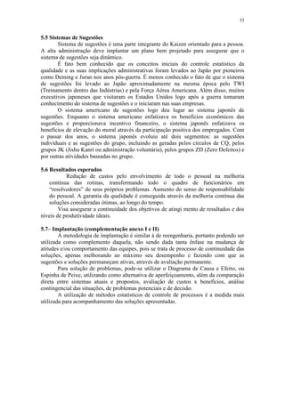 33
5.5 Sistemas de Sugestões
Sistema de sugestões é uma parte integrante do Kaizen orientado para a pessoa.
A alta administração deve implantar um plano bem projetado para assegurar que o
sistema de sugestões seja dinâmico.
É fato bem conhecido que os conceitos iniciais do controle estatístico da
qualidade e as suas implicações administrativas foram levados ao Japão por pioneiros
como Deming e Juran nos anos pós-guerra. É menos conhecido o fato de que o sistema
de sugestões foi levado ao Japão aproximadamente na mesma época pelo TWI
(Treinamento dentro das Indústrias) e pela Força Aérea Americana. Além disso, muitos
executivos japoneses que visitaram os Estados Unidos logo após a guerra tomaram
conhecimento do sistema de sugestões e o iniciaram nas suas empresas.
O sistema americano de sugestões logo deu lugar ao sistema japonês de
sugestões. Enquanto o sistema americano enfatizava os benefícios econômicos das
sugestões e proporcionava incentivo financeiro, o sistema japonês enfatizava os
benefícios de elevação do moral através da participação positiva dos empregados. Com
o passar dos anos, o sistema japonês evoluiu até dois segmentos: as sugestões
individuais e as sugestões do grupo, incluindo as geradas pelos círculos de CQ, pelos
grupos JK (Jishu Kanri ou administração voluntária), pelos grupos ZD (Zero Defeitos) e
por outras atividades baseadas no grupo.
5.6 Resultados esperados
Redução de custos pelo envolvimento de todo o pessoal na melhoria
contínua das rotinas, transformando todo o quadro de funcionários em
“resolvedores” de seus próprios problemas. Aumento do senso de responsabilidade
do pessoal. A garantia da qualidade é conseguida através da melhoria contínua das
soluções consideradas ótimas, ao longo do tempo.
Visa assegurar a continuidade dos objetivos de atingi mento de resultados e dos
níveis de produtividade ideais.
5.7– Implantação (complementação anexo I e II)
A metodologia de implantação é similar à de reengenharia, portanto podendo ser
utilizada como complemento daquela, não sendo dada tanta ênfase na mudança de
atitudes e/ou comportamento das equipes, pois se trata de processo de continuidade das
soluções, apenas melhorando ao máximo seu desempenho e fazendo com que as
sugestões e soluções permaneçam ativas, através de avaliação permanente.
Para solução de problemas, pode-se utilizar o Diagrama de Causa e Efeito, ou
Espinha de Peixe, utilizando como alternativa de aperfeiçoamento, além da comparação
direta entre sistemas atuais e propostos, avaliação de custos x benefícios, análise
contingencial das situações, de problemas potenciais e de decisão.
A utilização de métodos estatísticos de controle de processos é a medida mais
utilizada para acompanhamento das soluções apresentadas.
 