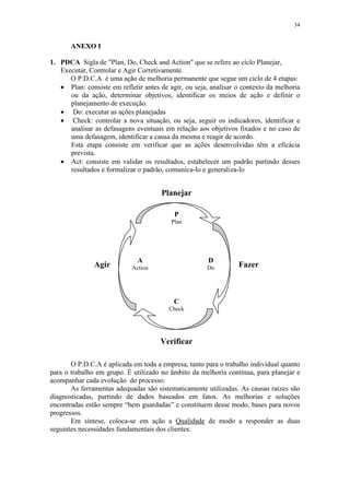 34
ANEXO I
1. PDCA Sigla de "Plan, Do, Check and Action" que se refere ao ciclo Planejar,
Executar, Controlar e Agir Corretivamente.
O P.D.C.A é uma ação de melhoria permanente que segue um ciclo de 4 etapas:
 Plan: consiste em refletir antes de agir, ou seja, analisar o contexto da melhoria
ou da ação, determinar objetivos, identificar os meios de ação e definir o
planejamento de execução.
 Do: executar as ações planejadas
 Check: controlar a nova situação, ou seja, seguir os indicadores, identificar e
analisar as defasagens eventuais em relação aos objetivos fixados e no caso de
uma defasagem, identificar a causa da mesma e reagir de acordo.
Esta etapa consiste em verificar que as ações desenvolvidas têm a eficácia
prevista.
 Act: consiste em validar os resultados, estabelecer um padrão partindo desses
resultados e formalizar o padrão, comunica-lo e generaliza-lo
O P.D.C.A é aplicada em toda a empresa, tanto para o trabalho individual quanto
para o trabalho em grupo. É utilizado no âmbito da melhoria contínua, para planejar e
acompanhar cada evolução do processo.
As ferramentas adequadas são sistematicamente utilizadas. As causas raízes são
diagnosticadas, partindo de dados baseados em fatos. As melhorias e soluções
encontradas estão sempre “bem guardadas” e constituem desse modo, bases para novos
progressos.
Em síntese, coloca-se em ação a Qualidade de modo a responder as duas
seguintes necessidades fundamentais dos clientes:
P
Plan
A
Action
C
Check
D
Do
Planejar
Agir Fazer
Verificar
 