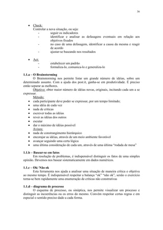 36
 Check:
Controlar a nova situação, ou seja:
- seguir os indicadores
- identificar e analisar as defasagens eventuais em relação aos
objetivos fixados
- no caso de uma defasagem, identificar a causa da mesma e reagir
de acordo
- ajustar-se baseando nos resultados
 Act:
- estabelecer um padrão
- formaliza-lo, comunica-lo e generaliza-lo
1.1.a – O Brainstorming
O Brainstorming nos permite listar um grande número de idéias, sobre um
determinado assunto. Com a ajuda dos post.it, ganha-se em produtividade. É preciso
então separar as melhores.
Objetivo: obter maior número de idéias novas, originais, incitando cada um a se
expressar.
Método:
 cada participante deve poder se expressar, por um tempo limitado;
 uma idéia de cada vez
 nada de críticas
 escrever todas as idéias
 rever as idéias dos outros
 escutar
 dar o máximo de idéias possível
Avisos:
 nada de constrangimento hierárquico
 encorajar as idéias, através de um meio ambiente favorável
 avançar seguindo uma certa lógica
 uma última consideração de cada um, através de uma última “rodada de mesa”
1.1.b – Basear-se em fatos
Em resolução de problemas, é indispensável distinguir os fatos de uma simples
opinião. Devemos nos basear sistematicamente em dados numéricos.
1.1.c – Ok/ Não ok
Esta ferramenta nos ajuda a analisar uma situação de maneira crítica e objetiva
ao mesmo tempo. É indispensável respeitar a balança “ok” “não ok”, senão o exercício
torna-se bem rapidamente uma enumeração de críticas não construtivas
1.1.d – diagrama de processo
O esquema de processo, ou sinóptica, nos permite visualizar um processo e
distinguir as incoerências ou os erros do mesmo. Convém respeitar certas regras e em
especial o sentido preciso dado a cada forma.
 