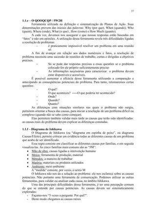 37
1.1.e – O QOOQCQP / 5W2H
Ferramenta utilizada na definição e sistematização de Planos de Ação. Suas
denominações provem das iniciais das palavras: Why (por que), When (quando), Who
(quem), Where (onde), What (o que) , How (como) e How Much (quanto).
A cada vez, devemos nos assegurar e que nossas respostas estão baseadas em
“fatos” e não em opiniões. A utilização dessa ferramenta revela três dificuldades ligadas
a resolução de problemas:
- é praticamente impossível resolver um problema em uma reunião
só.
A fim de avançar em relação aos dados numéricos e fatos, a resolução de
problema necessita uma sucessão de reuniões de trabalho, curtas e dirigidas a objetivos
precisos.
- Só se pode dar respostas precisas a essas questões se o problema
colocado for ele próprio suficientemente preciso
- As informações necessárias para caracterizar o problema devem
estar disponíveis e acessíveis.
É possível aumentar a eficácia dessa ferramenta utilizando a comparação e
antecipando as conseqüências potenciais do problema. Para tanto, retomaremos certas
questões:
- O quê?
O que aconteceu? -----O que poderia ter acontecido?
- Onde?
- Quando?
- Quanto?
As diferenças com situações similares nas quais o problema não surgiu,
permitem orientar a busca das causas, para iniciar a resolução de um problema difícil ou
complexo (quando não se sabe como começar).
Elas permitem também validar mais tarde as causas que terão sido identificadas:
as causas reais do problema devem explicar as diferenças constadas.
1.1.f – Diagrama de Ishikawa
O Diagrama de Ishikawa (ou “diagrama em espinha de peixe”, ou diagrama
Causas/Efeito), permite colocar em evidência todas as diferentes causas de um problema
que acaba de ser identificado.
Essa regra consiste em classificar as diferentes causas por famílias, e em seguida
visualiza-las. As cinco famílias mais comuns são as “5M”:
 Mão de obra: causas ligadas a intervenção humana
 Meios: ferramenta de produção, material
 Métodos: a maneira de trabalhar
 Matéria: materiais ou produtos utilizados
 Ambiente: meio ambiente
A “medida” consiste, por vezes, o sexto M
O Ishikawa não nos da a solução ao problema: ele nos esclarece sobre as causas
potenciais. Não portanto uma ferramenta de comunicação. Podemos utilizar as outras
ferramentas, para validar ou analisar cada causa, no âmbito Ishikawa.
Uma das principais dificuldades dessa ferramenta, é ter uma percepção comum
do que se entende por causas potenciais. As causas devem ser sistematicamente
exploradas:
- Façamo-nos “5 vezes a pergunta: Por quê?”.
- Deste modo chegamos as causas raízes
 