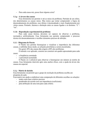 38
- Para cada causa raiz, posso fazer alguma coisa?
1.1.g – A árvore das causas
Essa ferramenta nos permite ir até as raízes do problema. Partindo de um efeito,
nós determinamos as causas raízes. Mas temos que tentar compreender a lógica de
desencadeamento do problema: esse último é desencadeado o mais freqüentemente por
várias causas. Portanto, faremos a distinção entre as causas ligadas e as distintas: “e” /
“ou”.
1.1.h – Reprodução experimental do problema
Para cada causa técnica, devemos ser capazes de observar o problema,
recriando-o artificialmente. Essa ferramenta nos permite compreender o processo
técnico de desencadeamento e recolher elementos precisos de aferição.
1.1.i – Diagrama de Pareto
O Pareto nos permite hierarquizar e visualizar a importância das diferentes
causas, e sublinhar desse modo, as soluções prioritárias a serem encontradas.
Em geral, 20% das causas dão origem a 80% dos problemas.
O método a ser aplicado, consiste em construir um quadro apresentado para cada
causa:
- a freqüência constatada
- o percentual acumulado
O Pareto só é utilizável para observar e hierarquizar um número já restrito de
causas. Essa ferramenta intervém após uma analise eficaz, com a ajuda da árvore das
causas em especial.
1.1.j – Matriz de decisão
Essa ferramenta vai permitir que o grupo de resolução de problema escolha um
programa de ação.
Essa matriz nos ajuda a estabelecer uma comparação de diferentes escolhas ou soluções:
- tendo como base critérios precisos
- ponderados de acordo com sua importância (coeficiente)
- pela atribuição de uma nota para cada critério.
 