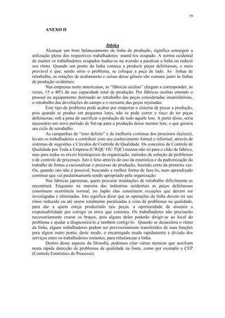 39
ANEXO II
Jidoka
Alcançar um bom balanceamento de linha de produção, significa conseguir a
utilização plena dos respectivos trabalhadores: mantê-los ocupado. A norma ocidental
de manter os trabalhadores ocupados traduz-se na aversão a paralisar a linha ou reduzir
seu ritmo. Quando um ponto da linha começa a produzir peças defeituosas, o mais
provável é que, sendo sério o problema, se coloque a peça de lado. As linhas de
retrabalho, as estações de acabamento e coisas desse gênero são comuns junto às linhas
de produção ocidentais.
Nas empresas norte americanas, as “fábricas ocultas” chegam a corresponder, às
vezes, 15 a 40% de sua capacidade total de produção. Por fábricas ocultas entendo o
pessoal ou equipamento destinado ao retrabalho das peças consideradas insatisfatórias,
o retrabalho das devoluções do campo e o reexame das peças rejeitadas.
Este tipo de problema pode acabar por emperrar o sistema de puxar a produção,
pois quando se produz em pequenos lotes, não se pode correr o risco de ter peças
defeituosas, sob a pena de sacrificar a produção de todo aquele lote. A partir disso, seria
necessário um novo período de Set-up para a produção desse mesmo lote, o que geraria
um ciclo de retrabalho.
As campanhas de “zero defeito” e de melhoria continua dos processos (kaizen),
levam os trabalhadores a contribuir com seu conhecimento formal e informal, através de
sistemas de sugestões e Círculos de Controle de Qualidade. Os conceitos de Controle de
Qualidade por Toda a Empresa (CWQC OU TQC) trazem não só para o chão de fabrica,
mas para todos os níveis hierárquicos da organização, métodos de solução de problemas
e de controle de processos. Isto é feito através do uso da estatística e da padronização do
trabalho de forma a racionalizar o processo de produção, fazendo certo da primeira vez.
Ou, quando isto não é possível, buscando a melhor forma de faze-lo, num aprendizado
contínuo que vai paulatinamente sendo apropriado pela organização.
Nas fabricas japonesas, quem procurar instalações de retrabalho dificilmente as
encontrará. Enquanto na maioria das indústrias ocidentais as peças defeituosas
constituem ocorrência normal, no Japão elas constituem exceções que devem ser
investigadas e eliminadas. Isto significa dizer que as operações da linha devem ter seu
ritmo reduzido ou até serem totalmente paralisadas à vista de problemas na qualidade,
para dar a quem esteja produzindo tais peças, a oportunidade de assumir a
responsabilidade por corrigir os erros que cometeu. Os trabalhadores não precisarão
necessariamente cruzar os braços, pois alguns deles poderão dirigir-se ao local do
problema e ajudar a diagnosticá-lo e também corrigi-lo. Quando se desacelera o ritmo
da linha, alguns trabalhadores podem ser provisoriamente transferidos de suas funções
para algum outro ponto, deste modo, o encarregado muda rapidamente a divisão dos
serviços entre os trabalhadores restantes, para rebalancear a linha.
Dentro desse aspecto da filosofia, podemos citar várias técnicas que auxiliam
nesta rápida detecção de problemas de qualidade na fonte, como por exemplo o CEP
(Controle Estatístico de Processo).
 
