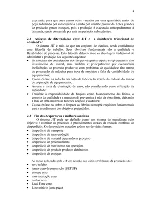 4
executado, para que estes custos sejam rateados por uma quantidade maior de
peça, reduzindo por conseqüência o custo por unidade produzida. Lotes grandes
de produção geram estoques, pois a produção é executada antecipadamente à
demanda, sendo consumida por esta em períodos subseqüentes.
2.2 Aspectos de diferenciação entre JIT e a abordagem tradicional de
administrar
O sistema JIT é mais do que um conjunto de técnicas, sendo considerado
uma filosofia de trabalho. Seus objetivos fundamentais são a qualidade e
flexibilidade do processo. Esta filosofia diferencia-se da abordagem tradicional de
administrar a produção nos seguintes aspectos:
 Os estoques são considerados nocivos por ocuparem espaço e representarem alto
investimento de capital, mas também e principalmente por esconderem
ineficiências do processo produtivo, com problemas de qualidade e alto tempo
de preparação de máquina para troca de produtos e falta de confiabilidade de
equipamentos;
 Coloca ênfase na redução dos lotes de fabricação através da redução do tempo
de preparação de equipamentos;
 Assume a meta de eliminação de erros, não considerando como utilização da
capacidade;
 Transfere a responsabilidade de funções como balanceamento das linhas, o
controle da qualidade e a manutenção preventiva à mão de obra direta, deixando
à mão de obra indireta as funções de apoio e auditoria;
 Coloca ênfase na ordem e limpeza da fábrica como pré-requisitos fundamentais
para o atendimento dos objetivos pretendidos.
2.3 Fim dos desperdícios e melhora contínua
O sistema JIT pode ser definido como um sistema de manufatura cujo
objetivo é otimizar os processos e procedimentos através da redução contínua de
desperdícios. Os desperdícios atacados podem ser de várias formas:
 desperdício de transporte
 desperdício de superprodução
 desperdício de material esperando no processo
 desperdício de processamento
 desperdício de movimento nas operações
 desperdício de produzir produtos defeituosos
 desperdício de estoques
As metas colocadas pelo JIT em relação aos vários problemas de produção são:
 zero defeito
 tempo zero de preparação (SETUP)
 estoque zero
 movimentação zero
 quebra zero
 Lead Time zero
 Lote unitário (uma peça)
 