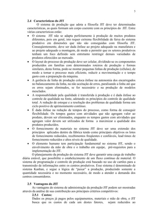 5
2.4 Características do JIT
O sistema de produção que adota a filosofia JIT deve ter determinadas
características, as quais formam um corpo coerente com os princípios do JIT. Entre
várias características estão:
 O sistema JIT não se adapta perfeitamente à produção de muitos produtos
diferentes, pois em geral, isto requer extrema flexibilidade de faixa do sistema
produtivo em dimensões que não são conseguidas com filosofia JIT.
Conseqüentemente, deve ser dada ênfase ao projeto adequado na manufatura e
ao projeto adequado a montagem, de modo a permitir que os setores produtivos
tenham um foco definido sem entretanto restringir demais variedades de
produtos oferecidos ao mercado.
 O layout do processo de produção deve ser celular, dividindo-se os componentes
produzidos em famílias com determinados roteiros de produção e formas
similares, desta forma, pode-se montar pequenas linhas de produção (células), de
modo a tornar o processo mais eficiente, reduzir a movimentação e o tempo
gasto com a preparação da máquina.
 A gerência de linha de produção coloca ênfase na autonomia dos encarregados
no balanceamento da linha, na não aceitação de erros, paralisando a linha até que
os erros sejam eliminados, se for necessário e na produção de modelos
mesclados.
 A responsabilidade pela qualidade é transferida à produção e é dada ênfase ao
controle de qualidade na fonte, adotando os princípios do controle de qualidade
total. A redução de estoque e a resolução dos problemas de qualidade forma um
ciclo positivo de aprimoramento contínuo.
 É dada ênfase na redução de tempos do processo, como forma de conseguir
flexibilidade. Os tempos gastos com atividades que não agregam valor ao
produto, devem ser eliminados, enquanto os tempos gastos com atividades que
agregam valor devem ser utilizados de forma a maximizar a qualidade dos
produtos produzidos.
 O fornecimento de materiais no sistema JIT deve ser uma extensão dos
princípios aplicados dentro da fábrica tendo como principais objetivos os lotes
de fornecimento reduzidos, recebimentos freqüentes e confiáveis, lead times de
fornecimento reduzidos e altos níveis de qualidade.
 O elemento humano tem participação fundamental no sistema JIT, sendo o
envolvimento da mão de obra e o trabalho em equipe, pré-requisitos para a
implementação do JIT.
O planejamento da produção do sistema JIT deve garantir uma carga de trabalho
diária estável, que possibilite o estabelecimento de um fluxo contínuo de material. O
sistema de programação e controle de produção está baseado no uso de cartões para a
transmissão de informações entre os centros produtivos. Esse sistema é denominado de
sistema Kanban, e segue a lógica de “puxar” a produção, produzindo somente a
quantidade necessária e no momento necessário, de modo a atender a demanda dos
centros consumidores.
2.5 Vantagens do JIT
As vantagens do sistema de administração da produção JIT podem ser mostradas
através da análise de sua contribuição aos principais critérios competitivos:
2.5.1 Custos:
Dados os preços já pagos pelos equipamentos, materiais e mão de obra, o JIT
busca que os custos de cada um destes fatores, sejam reduzidos ao
 