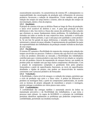 6
essencialmente necessário. As características do sistema JIT, o planejamento e a
responsabilidade dos encarregados da produção pelo refinamento do processo
produtivo favorecem a redução de desperdícios. Existe também uma grande
redução dos tempos de setup interno e externo, além da redução dos tempos de
movimentação, dentro e fora da empresa.
2.5.2 Qualidade:
O projeto do sistema evita que os defeitos fluam ao longo do fluxo de produção;
o único nível aceitável de defeitos é zero. A pena pela produção de itens
defeituosos é alta. Isso motiva a busca das causas dos problemas e das soluções
que eliminem as causas fundamentais destes problemas. Os trabalhadores são
treinados em todas as tarefas de suas respectivas áreas, incluindo a verificação
da qualidade. Sabem portanto, o que é uma peça com qualidade e como produzi-
la. Se um lote for gerado de peças defeituosas, o tamanho reduzido dos lotes
minimizará o número de peças afetadas. O aprimoramento de qualidade faz parte
da responsabilidade dos trabalhadores da produção estando incluída na descrição
de seus cargos.
2.5.3 Flexibilidade:
O sistema JIT aumenta a flexibilidade de resposta dos sistemas pela redução dos
tempos envolvidos no processo. Embora o sistema não seja flexível com relação
a faixa de produtos oferecidos ao mercado, a flexibilidade dos trabalhadores
contribui para que o sistema produtivo seja mais flexível em relação as variações
do mix de produtos Através da manutenção de estoques baixos, um modelo de
produto pode ser mudado sem que haja muitos componentes obsolescidos. Com
o projeto de componentes comprados é geralmente feito pelos próprios
fornecedores a partir de especificações funcionais, ao invés de especificações
detalhadas e rígidas de projeto, este podem ser desenvolvidos de maneira
consistente com o processo produtivo do fornecedor.
2.5.4 Velocidade:
A flexibilidade, o baixo nível de estoques e a redução dos tempos, permitem que
o ciclo de produção seja curto e o fluxo veloz. A prática de diferenciar os
produtos na montagem final, a partir de componentes padronizados, de acordo
com as técnicas de projeto adequado de manufatura e projeto à montagem,
permite entregar os produtos em vários prazos mais curtos.
2.5.5 Confiabilidade:
A confiabilidade das entregas também é aumentada através da ênfase na
manutenção preventiva e da flexibilidade dos trabalhadores, o que torna o
processo mais robusto. As regras do KANBAN e o princípio da visibilidade
permitem identificar rapidamente os problemas que poderiam comprometer a
confiabilidade, permitindo sua imediata resolução.
 